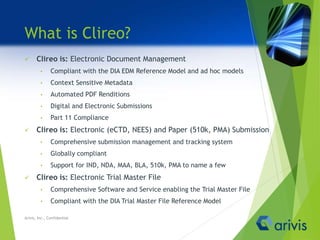 What is Clireo?
 Clireo is: Electronic Document Management
• Compliant with the DIA EDM Reference Model and ad hoc models
• Context Sensitive Metadata
• Automated PDF Renditions
• Digital and Electronic Submissions
• Part 11 Compliance
 Clireo is: Electronic (eCTD, NEES) and Paper (510k, PMA) Submission
• Comprehensive submission management and tracking system
• Globally compliant
• Support for IND, NDA, MAA, BLA, 510k, PMA to name a few
 Clireo is: Electronic Trial Master File
• Comprehensive Software and Service enabling the Trial Master File
• Compliant with the DIA Trial Master File Reference Model
Arivis, Inc., Confidential
 