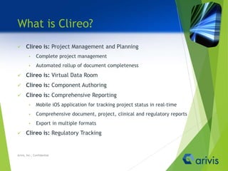 What is Clireo?
 Clireo is: Project Management and Planning
• Complete project management
• Automated rollup of document completeness
 Clireo is: Virtual Data Room
 Clireo is: Component Authoring
 Clireo is: Comprehensive Reporting
• Mobile iOS application for tracking project status in real-time
• Comprehensive document, project, clinical and regulatory reports
• Export in multiple formats
 Clireo is: Regulatory Tracking
Arivis, Inc., Confidential
 