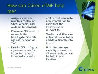 How can Clireo eTMF help
me?
 Assign access and
maintain control of
Sites, Vendors, and
Auditors for content.
 Eliminate CRA need to
reconcile the
Investigator Site File
against the Sponsor
TMF.
 Part 21 CFR 11 Digital
signatures allow for
faster turn around
time on documents.
 Ability to disseminate
new information to
users that the
information is
relevant to.
 Vendors and Sites can
upload documentation
and data directly into
Clireo.
 Unlimited storage
capacity assures that
all documentation can
be held in one
location.
Arivis, Inc., Confidential
 