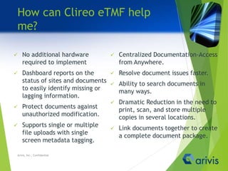 How can Clireo eTMF help
me?
 No additional hardware
required to implement
 Dashboard reports on the
status of sites and documents
to easily identify missing or
lagging information.
 Protect documents against
unauthorized modification.
 Supports single or multiple
file uploads with single
screen metadata tagging.
 Centralized Documentation-Access
from Anywhere.
 Resolve document issues faster.
 Ability to search documents in
many ways.
 Dramatic Reduction in the need to
print, scan, and store multiple
copies in several locations.
 Link documents together to create
a complete document package.
Arivis, Inc., Confidential
 