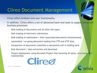 Clireo Document Management
 Clireo offers brilliant end-user functionality
 In addition, Clireo offers a set of advanced back-end tools to support advanced
business processes:
• Bulk loading of documents and all other file types
• Bulk loading of electronic submissions
• Bulk loading of submissions + their associated documents simultaneously
• Automated / on-going document loading from FTP and sFTP sites
• Comparison of documents classified vs documents still in holding zone
• Bulk document / data extraction and download
• Project deployment using Microsoft Project files honoring all dates, structures, and
relationships
Arivis, Inc., Confidential
 
