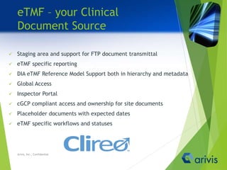 eTMF – your Clinical
Document Source
 Staging area and support for FTP document transmittal
 eTMF specific reporting
 DIA eTMF Reference Model Support both in hierarchy and metadata
 Global Access
 Inspector Portal
 cGCP compliant access and ownership for site documents
 Placeholder documents with expected dates
 eTMF specific workflows and statuses
Arivis, Inc., Confidential
 
