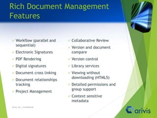 Rich Document Management
Features
 Workflow (parallel and
sequential)
 Electronic Signatures
 PDF Rendering
 Digital signatures
 Document cross linking
 Document relationships
tracking
 Project Management
 Collaborative Review
 Version and document
compare
 Version control
 Library services
 Viewing without
downloading (HTML5)
 Detailed permissions and
group support
 Context sensitive
metadata
Arivis, Inc., Confidential
 