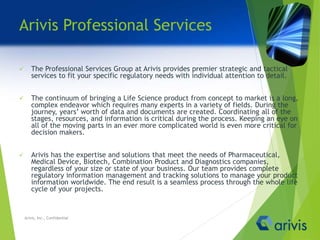 Arivis Professional Services
 The Professional Services Group at Arivis provides premier strategic and tactical
services to fit your specific regulatory needs with individual attention to detail.
 The continuum of bringing a Life Science product from concept to market is a long,
complex endeavor which requires many experts in a variety of fields. During the
journey, years’ worth of data and documents are created. Coordinating all of the
stages, resources, and information is critical during the process. Keeping an eye on
all of the moving parts in an ever more complicated world is even more critical for
decision makers.
 Arivis has the expertise and solutions that meet the needs of Pharmaceutical,
Medical Device, Biotech, Combination Product and Diagnostics companies,
regardless of your size or state of your business. Our team provides complete
regulatory information management and tracking solutions to manage your product
information worldwide. The end result is a seamless process through the whole life
cycle of your projects.
Arivis, Inc., Confidential
 