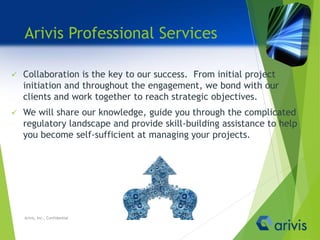 Arivis Professional Services
 Collaboration is the key to our success. From initial project
initiation and throughout the engagement, we bond with our
clients and work together to reach strategic objectives.
 We will share our knowledge, guide you through the complicated
regulatory landscape and provide skill-building assistance to help
you become self-sufficient at managing your projects.
Arivis, Inc., Confidential
 