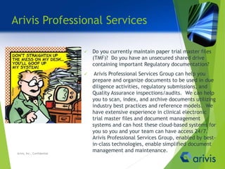 Arivis Professional Services
 Do you currently maintain paper trial master files
(TMF)? Do you have an unsecured shared drive
containing important Regulatory documentation?
 Arivis Professional Services Group can help you
prepare and organize documents to be used in due
diligence activities, regulatory submissions, and
Quality Assurance inspections/audits. We can help
you to scan, index, and archive documents utilizing
industry best practices and reference models. We
have extensive experience in clinical electronic
trial master files and document management
systems and can host these cloud-based systems for
you so you and your team can have access 24/7.
Arivis Professional Services Group, enabled by best-
in-class technologies, enable simplified document
management and maintenance.Arivis, Inc., Confidential
 