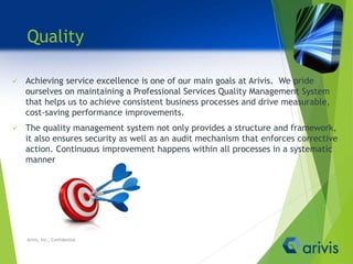 Quality
 Achieving service excellence is one of our main goals at Arivis. We pride
ourselves on maintaining a Professional Services Quality Management System
that helps us to achieve consistent business processes and drive measurable,
cost-saving performance improvements.
 The quality management system not only provides a structure and framework,
it also ensures security as well as an audit mechanism that enforces corrective
action. Continuous improvement happens within all processes in a systematic
manner.
Arivis, Inc., Confidential
 