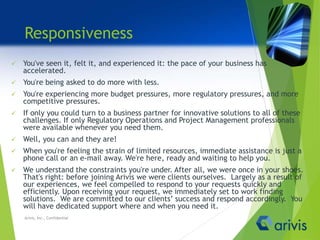 Responsiveness
 You've seen it, felt it, and experienced it: the pace of your business has
accelerated.
 You're being asked to do more with less.
 You're experiencing more budget pressures, more regulatory pressures, and more
competitive pressures.
 If only you could turn to a business partner for innovative solutions to all of these
challenges. If only Regulatory Operations and Project Management professionals
were available whenever you need them.
 Well, you can and they are!
 When you're feeling the strain of limited resources, immediate assistance is just a
phone call or an e-mail away. We're here, ready and waiting to help you.
 We understand the constraints you're under. After all, we were once in your shoes.
That's right: before joining Arivis we were clients ourselves. Largely as a result of
our experiences, we feel compelled to respond to your requests quickly and
efficiently. Upon receiving your request, we immediately set to work finding
solutions. We are committed to our clients’ success and respond accordingly. You
will have dedicated support where and when you need it.
Arivis, Inc., Confidential
 