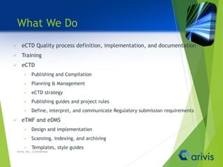 What We Do
 eCTD Quality process definition, implementation, and documentation
 Training
 eCTD
• Publishing and Compilation
• Planning & Management
• eCTD strategy
• Publishing guides and project rules
• Define, interpret, and communicate Regulatory submission requirements
 eTMF and eDMS
• Design and implementation
• Scanning, indexing, and archiving
• Templates, style guides
Arivis, Inc., Confidential
 