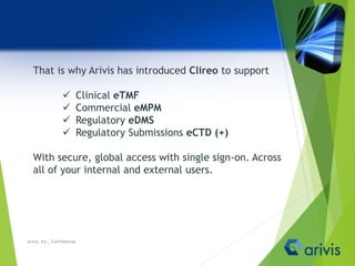 That is why Arivis has introduced Clireo to support
 Clinical eTMF
 Commercial eMPM
 Regulatory eDMS
 Regulatory Submissions eCTD (+)
With secure, global access with single sign-on. Across
all of your internal and external users.
Arivis, Inc., Confidential
 