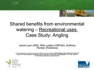 Shared benefits from environmental 
watering – Recreational uses 
Case Study: Angling 
Jarod Lyon (ARI), Rob Loates (VRFish), Anthony 
Forster (Fisheries) 
Acknowledgments for Historical records: William Trueman (2007). SOME RECOLLECTIONS OF NATIVE 
FISH IN THE MURRAY-DARLING SYSTEM WITH SPECIAL REFERENCE TO THE TROUT 
COD Maccullochella macquariensis 
 