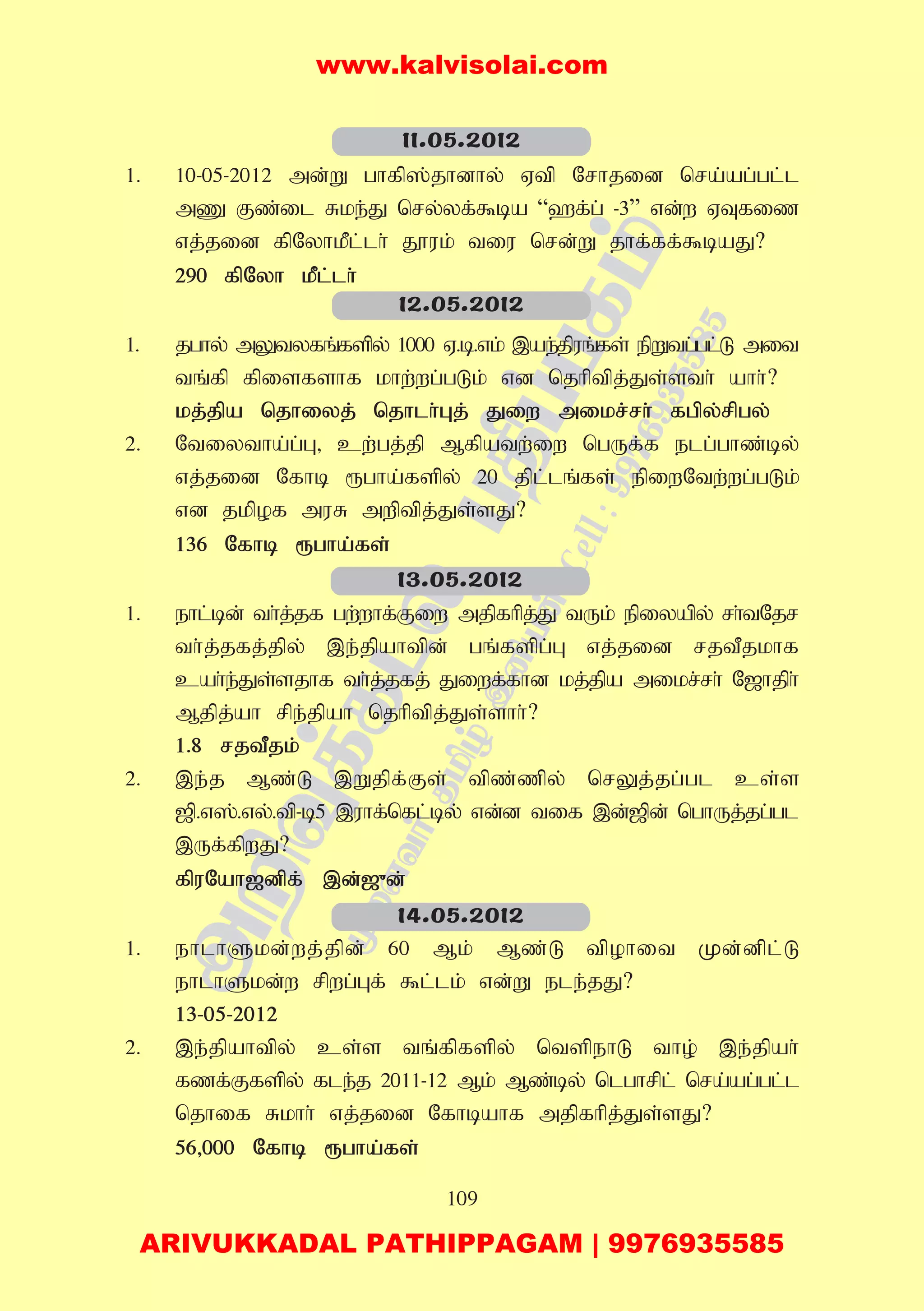 109
1. 10-05-2012 md;W ghfp];jhdhy; Vtp Nrhjid nra;ag;gl;l
mZ Fz;il Rke;J nry;yf;$ba “`f;g; -3” vd;w VTfiz
vj;jid fpNyhkPl;lh; J}uk; tiu nrd;W jhf;ff;$baJ?
290 fpNyh kPl;lh;
1. jghy; mYtyfq;fspy; 1000 V.b.vk; ,ae;jpuq;fs; epWtg;gl;L mit
tq;fp fpisfshf khw;wg;gLk; vd njhptpj;Js;sth; ahh;?
kj;jpa njhiyj; njhlh;Gj; Jiw mikr;rh; fgpy;rpgy;
2. Ntiytha;g;G> cw;gj;jp Mfpatw;iw ngUf;f elg;ghz;by;
vj;jid Nfhb &gha;fspy; 20 jpl;lq;fs; epiwNtw;wg;gLk;
vd jkpof muR mwptpj;Js;sJ?
136 Nfhb &gha;fs;
1. ehl;bd; th;j;jf gw;whf;Fiw mjpfhpj;J tUk; epiyapy; rh;tNjr
th;j;jfj;jpy; ,e;jpahtpd; gq;fspg;G vj;jid rjtPjkhf
cah;e;Js;sjhf th;j;jfj; Jiwf;fhd kj;jpa mikr;rh; N[hjph;
Mjpj;ah rpe;jpah njhptpj;Js;shh;?
1.8 rjtPjk;
2. ,e;j Mz;L ,Wjpf;Fs; tpz;zpy; nrYj;jg;gl cs;s
[p.v];.vy;.tp-b5 ,uhf;nfl;by; vd;d tif ,d;[pd; nghUj;jg;gl
,Uf;fpwJ?
fpuNah[dpf; ,d;[{d;
1. ehlhSkd;wj;jpd; 60 Mk; Mz;L tpohit Kd;dpl;L
ehlhSkd;w rpwg;Gf; $l;lk; vd;W ele;jJ?
13-05-2012
2. ,e;jpahtpy; cs;s tq;fpfspy; ntspehL tho; ,e;jpah;
fzf;Ffspy; fle;j 2011-12 Mk; Mz;by; nlghrpl; nra;ag;gl;l
njhif Rkhh; vj;jid Nfhbahf mjpfhpj;Js;sJ?
56>000 Nfhb &gha;fs;
11.05.2012
12.05.2012
13.05.2012
14.05.2012
www.kalvisolai.com
ARIVUKKADAL PATHIPPAGAM | 9976935585
 