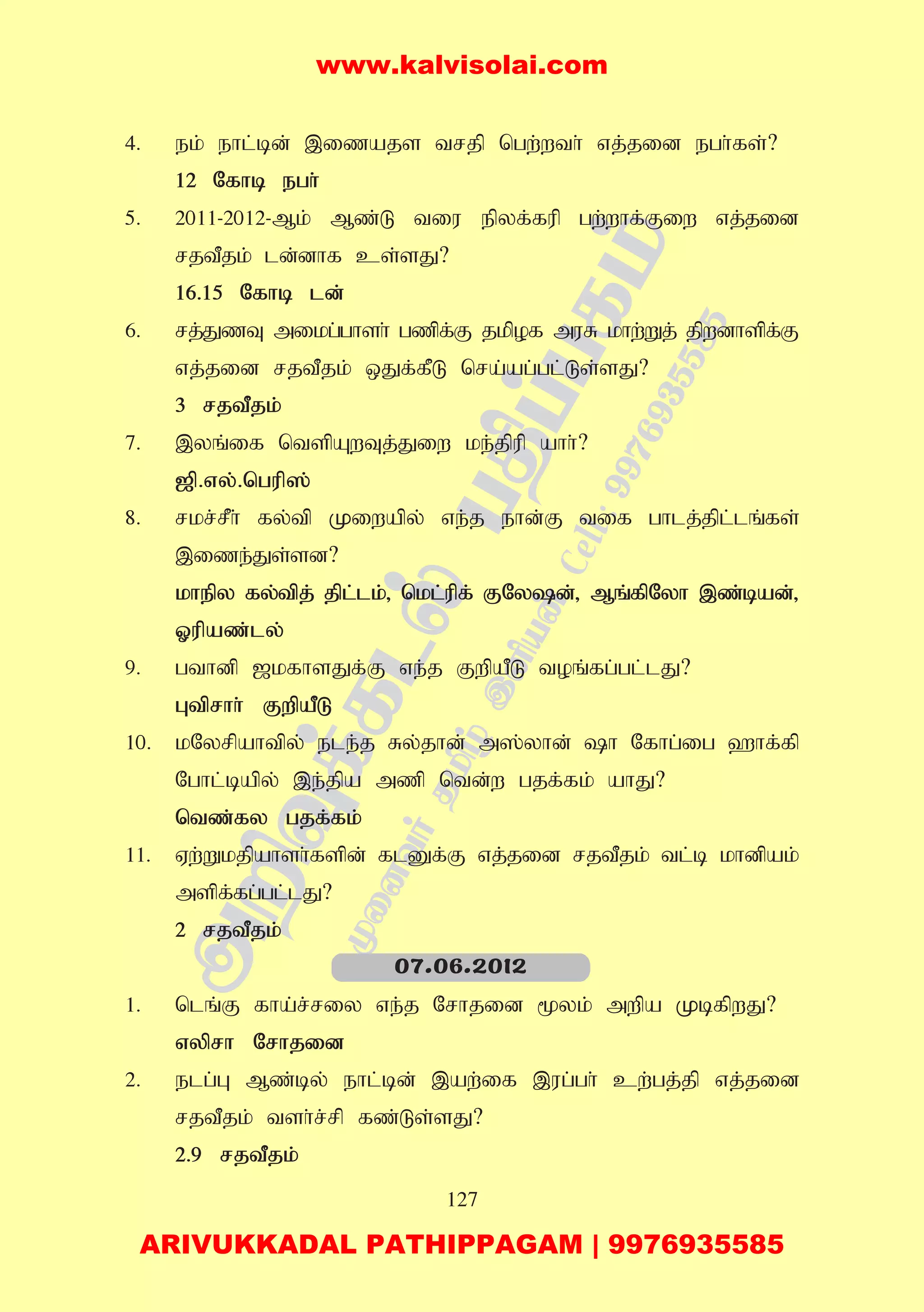 127
4. ek; ehl;bd; ,izajs trjp ngw;wth; vj;jid egh;fs;?
12 Nfhb egh;
5. 2011-2012-Mk; Mz;L tiu epyf;fup gw;whf;Fiw vj;jid
rjtPjk; ld;dhf cs;sJ?
16.15 Nfhb ld;
6. rj;JzT mikg;ghsh; gzpf;F jkpof muR khw;Wj; jpwdhspf;F
vj;jid rjtPjk; xJf;fPL nra;ag;gl;Ls;sJ?
3 rjtPjk;
7. ,yq;if ntspAwTj;Jiw ke;jpup ahh;?
[p.vy;.ngup];
8. rkr;rPh; fy;tp Kiwapy; ve;j ehd;F tif ghlj;jpl;lq;fs;
,ize;Js;sd?
khepy fy;tpj; jpl;lk;> nkl;upf; FNyd;> Mq;fpNyh ,z;bad;>
Xupaz;ly;
9. gthdp [kfhsJf;F ve;j FwpaPL toq;fg;gl;lJ?
Gtprhh; FwpaPL
10. kNyrpahtpy; ele;j Ry;jhd; m];yhd; h Nfhg;ig `hf;fp
Nghl;bapy; ,e;jpa mzp ntd;w gjf;fk; ahJ?
ntz;fy gjf;fk;
11. Vw;Wkjpahsh;fspd; flDf;F vj;jid rjtPjk; tl;b khdpak;
mspf;fg;gl;lJ?
2 rjtPjk;
1. nlq;F fha;r;riy ve;j Nrhjid %yk; mwpa KbfpwJ?
vyprh Nrhjid
2. elg;G Mz;by; ehl;bd; ,aw;if ,ug;gh; cw;gj;jp vj;jid
rjtPjk; tsh;r;rp fz;Ls;sJ?
2.9 rjtPjk;
07.06.2012
www.kalvisolai.com
ARIVUKKADAL PATHIPPAGAM | 9976935585
 