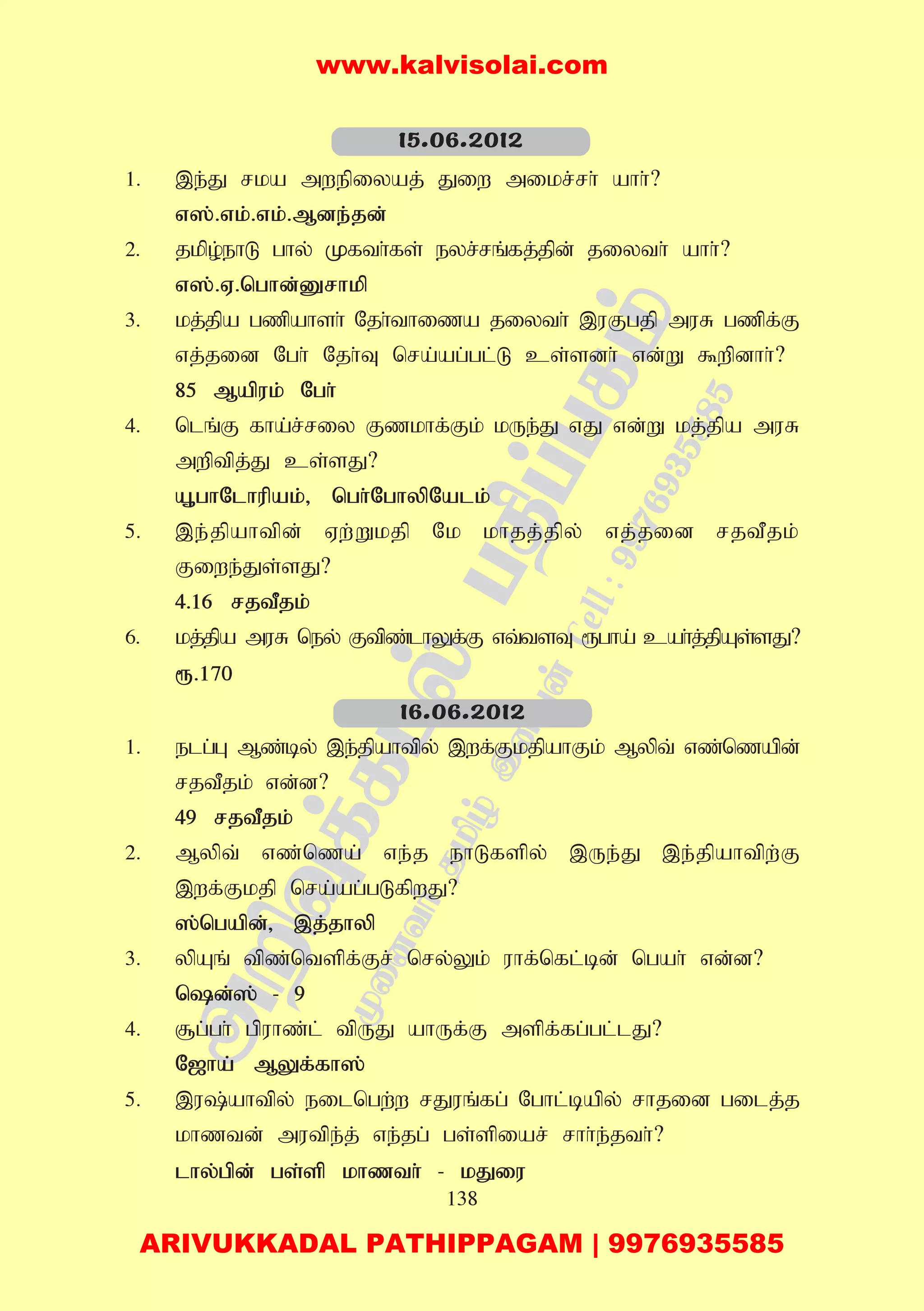 138
1. ,e;J rka mwepiyaj; Jiw mikr;rh; ahh;?
v];.vk;.vk;.Mde;jd;
2. jkpo;ehL ghy; Kfth;fs; eyr;rq;fj;jpd; jiyth; ahh;?
v];.V.nghd;Drhkp
3. kj;jpa gzpahsh; Njh;thiza jiyth; ,uFgjp muR gzpf;F
vj;jid Ngh; Njh;T nra;ag;gl;L cs;sdh; vd;W $wpdhh;?
85 Mapuk; Ngh;
4. nlq;F fha;r;riy Fzkhf;Fk; kUe;J vJ vd;W kj;jpa muR
mwptpj;J cs;sJ?
A+ghNlhupak;> ngh;NghypNalk;
5. ,e;jpahtpd; Vw;Wkjp Nk khjj;jpy; vj;jid rjtPjk;
Fiwe;Js;sJ?
4.16 rjtPjk;
6. kj;jpa muR ney; Ftpz;lhYf;F vt;tsT &gha; cah;j;jpAs;sJ?
&.170
1. elg;G Mz;by; ,e;jpahtpy; ,wf;FkjpahFk; Mypt; vz;nzapd;
rjtPjk; vd;d?
49 rjtPjk;
2. Mypt; vz;nza; ve;j ehLfspy; ,Ue;J ,e;jpahtpw;F
,wf;Fkjp nra;ag;gLfpwJ?
];ngapd;> ,j;jhyp
3. ypAq; tpz;ntspf;Fr; nry;Yk; uhf;nfl;bd; ngah; vd;d?
nd;]; - 9
4. #g;gh; gpuhz;l; tpUJ ahUf;F mspf;fg;gl;lJ?
N[ha; MYf;fh];
5. ,u;ahtpy; eilngw;w rJuq;fg; Nghl;bapy; rhjid gilj;j
khztd; mutpe;j; ve;jg; gs;spiar; rhh;e;jth;?
lhy;gpd; gs;sp khzth; - kJiu
15.06.2012
16.06.2012
www.kalvisolai.com
ARIVUKKADAL PATHIPPAGAM | 9976935585
 
