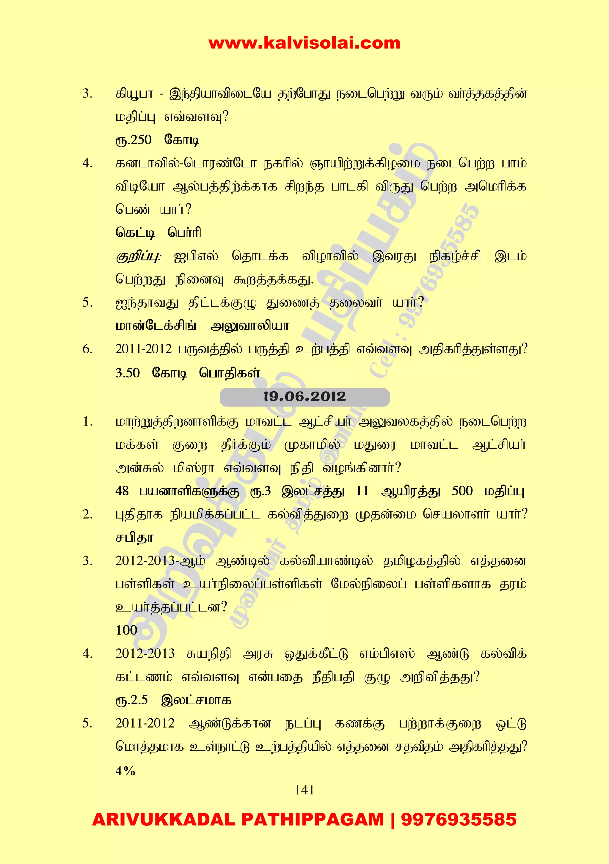 141
3. fpA+gh - ,e;jpahtpilNa jw;NghJ eilngw;W tUk; th;j;jfj;jpd;
kjpg;G vt;tsT?
&.250 Nfhb
4. fdlhtpy;-nlhuz;Nlh efhpy; Qhapw;Wf;fpoik eilngw;w ghk;
tpbNah My;gj;jpw;f;fhf rpwe;j ghlfp tpUJ ngw;w mnkhpf;f
ngz; ahh;?
nfl;b ngh;hp
Fwpg;G: Igpvy; njhlf;f tpohtpy; ,tuJ epfo;r;rp ,lk;
ngw;wJ epidT $wj;jf;fJ.
5. Ie;jhtJ jpl;lf;FO Jizj; jiyth; ahh;?
khd;Nlf;rpq; mYthypah
6. 2011-2012 gUtj;jpy; gUj;jp cw;gj;jp vt;tsT mjpfhpj;Js;sJ?
3.50 Nfhb nghjpfs;
1. khw;Wj;jpwdhspf;F khtl;l Ml;rpah; mYtyfj;jpy; eilngw;w
kf;fs; Fiw jPHf;Fk; Kfhkpy; kJiu khtl;l Ml;rpah;
md;Ry; kp];uh vt;tsT epjp toq;fpdhh;?
48 gadhspfSf;F &.3 ,yl;rj;J 11 Mapuj;J 500 kjpg;G
2. Gjpjhf epakpf;fg;gl;l fy;tpj;Jiw Kjd;ik nrayhsh; ahh;?
rgpjh
3. 2012-2013-Mk; Mz;by; fy;tpahz;by; jkpofj;jpy; vj;jid
gs;spfs; cah;epiyg;gs;spfs; Nky;epiyg; gs;spfshf juk;
cah;j;jg;gl;ld?
100
4. 2012-2013 Raepjp muR xJf;fPl;L vk;gpv]; Mz;L fy;tpf;
fl;lzk; vt;tsT vd;gij ePjpgjp FO mwptpj;jJ?
&.2.5 ,yl;rkhf
5. 2011-2012 Mz;Lf;fhd elg;G fzf;F gw;whf;Fiw xl;L
nkhj;jkhf cs;ehl;L cw;gj;jpapy; vj;jid rjtPjk; mjpfhpj;jJ?
4%
19.06.2012
www.kalvisolai.com
ARIVUKKADAL PATHIPPAGAM | 9976935585
 
