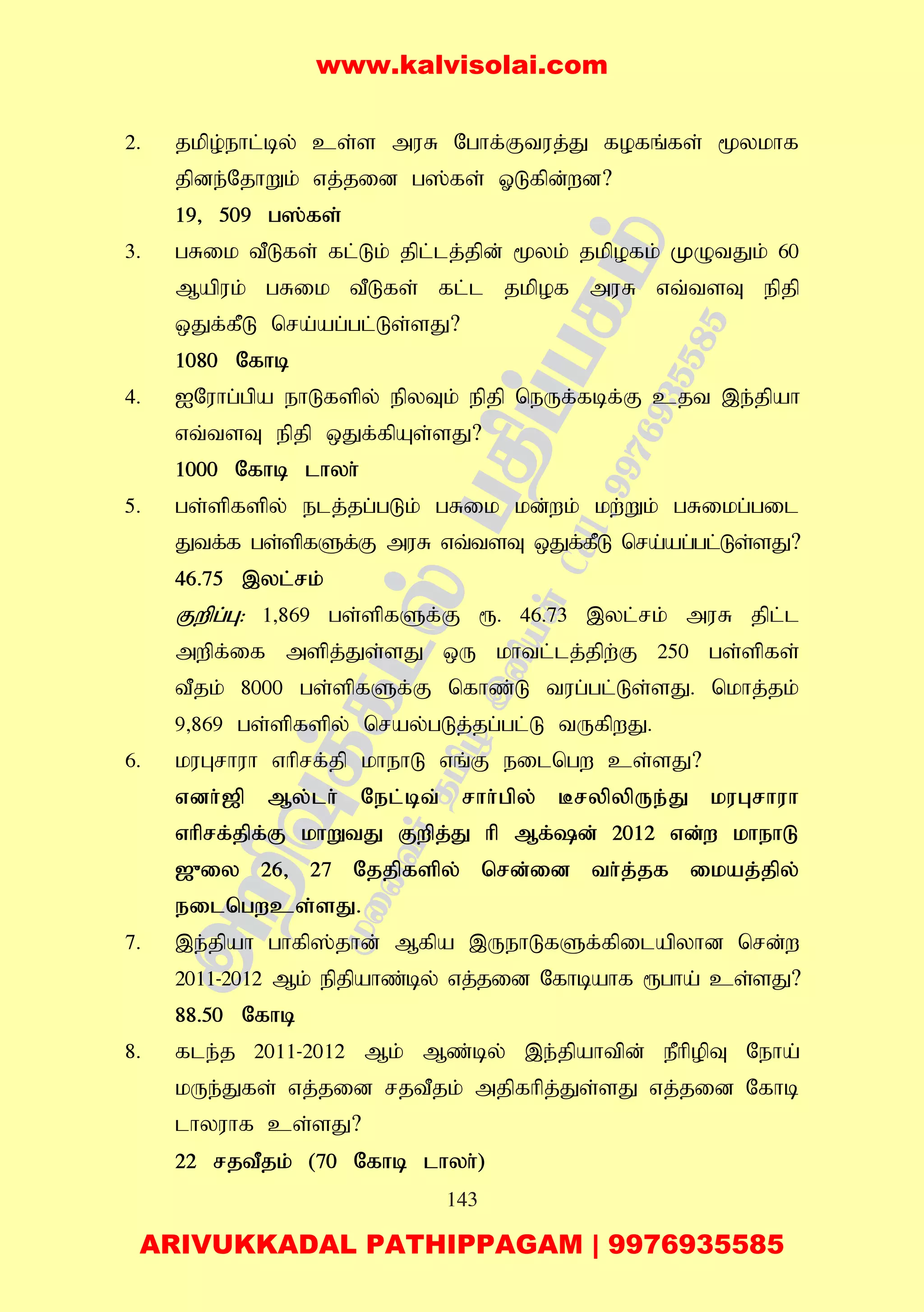 143
2. jkpo;ehl;by; cs;s muR Nghf;Ftuj;J fofq;fs; %ykhf
jpde;NjhWk; vj;jid g];fs; XLfpd;wd?
19> 509 g];fs;
3. gRik tPLfs; fl;Lk; jpl;lj;jpd; %yk; jkpofk; KOtJk; 60
Mapuk; gRik tPLfs; fl;l jkpof muR vt;tsT epjp
xJf;fPL nra;ag;gl;Ls;sJ?
1080 Nfhb
4. INuhg;gpa ehLfspy; epyTk; epjp neUf;fbf;F cjt ,e;jpah
vt;tsT epjp xJf;fpAs;sJ?
1000 Nfhb lhyh;
5. gs;spfspy; elj;jg;gLk; gRik kd;wk; kw;Wk; gRikg;gil
Jtf;f gs;spfSf;F muR vt;tsT xJf;fPL nra;ag;gl;Ls;sJ?
46.75 ,yl;rk;
Fwpg;G: 1>869 gs;spfSf;F &. 46.73 ,yl;rk; muR jpl;l
mwpf;if mspj;Js;sJ xU khtl;lj;jpw;F 250 gs;spfs;
tPjk; 8000 gs;spfSf;F nfhz;L tug;gl;Ls;sJ. nkhj;jk;
9>869 gs;spfspy; nray;gLj;jg;gl;L tUfpwJ.
6. kuGrhuh vhprf;jp khehL vq;F eilngw cs;sJ?
vdh;[p My;lh; Nel;bt; rhh;gpy; BrypypUe;J kuGrhuh
vhprf;jpf;F khWtJ Fwpj;J hp Mf;d; 2012 vd;w khehL
[{iy 26> 27 Njjpfspy; nrd;id th;j;jf ikaj;jpy;
eilngwcs;sJ.
7. ,e;jpah ghfp];jhd; Mfpa ,UehLfSf;fpilapyhd nrd;w
2011-2012 Mk; epjpahz;by; vj;jid Nfhbahf &gha; cs;sJ?
88.50 Nfhb
8. fle;j 2011-2012 Mk; Mz;by; ,e;jpahtpd; ePhpopT Neha;
kUe;Jfs; vj;jid rjtPjk; mjpfhpj;Js;sJ vj;jid Nfhb
lhyuhf cs;sJ?
22 rjtPjk; (70 Nfhb lhyh;)
www.kalvisolai.com
ARIVUKKADAL PATHIPPAGAM | 9976935585
 