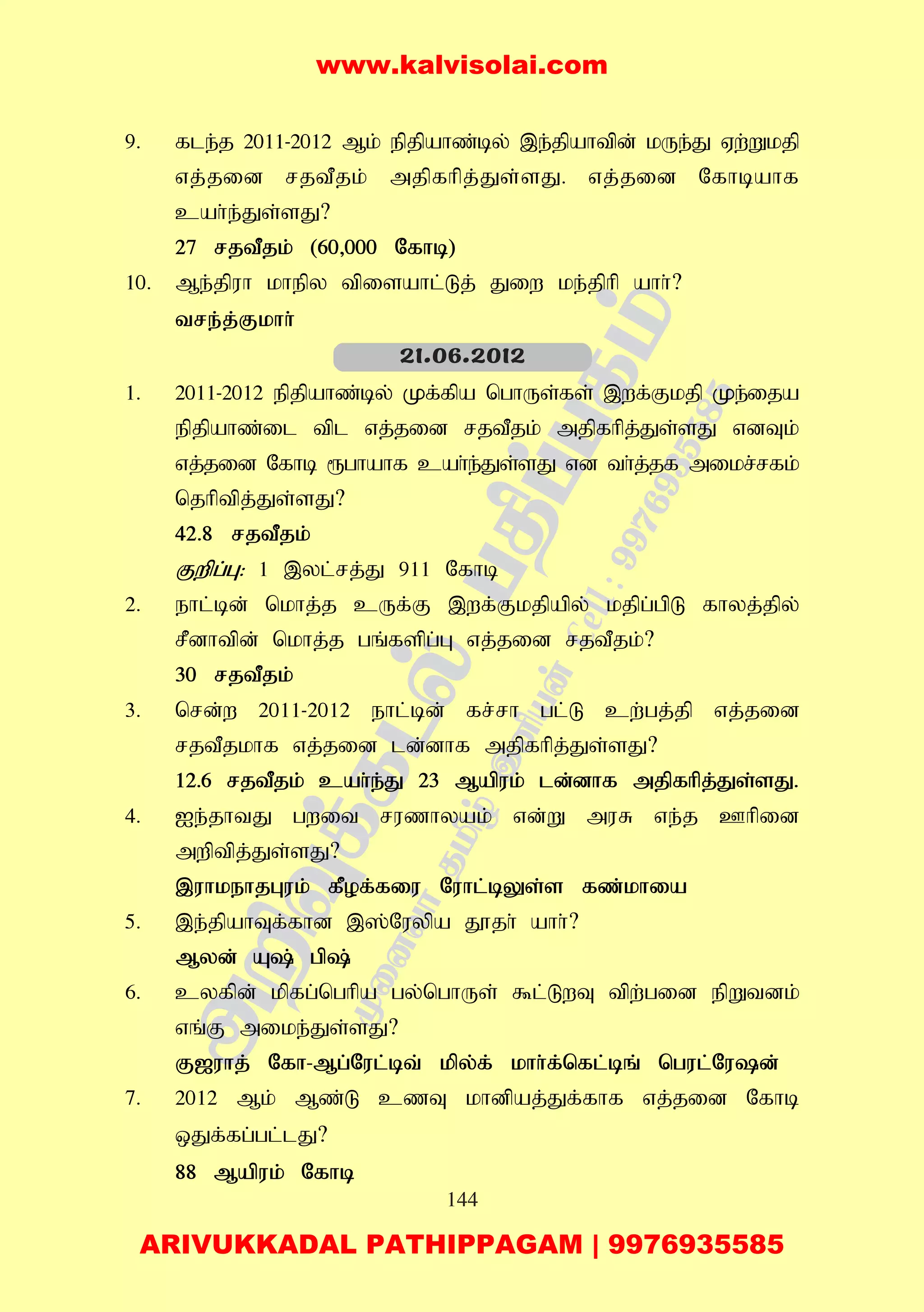 144
9. fle;j 2011-2012 Mk; epjpahz;by; ,e;jpahtpd; kUe;J Vw;Wkjp
vj;jid rjtPjk; mjpfhpj;Js;sJ. vj;jid Nfhbahf
cah;e;Js;sJ?
27 rjtPjk; (60>000 Nfhb)
10. Me;jpuh khepy tpisahl;Lj; Jiw ke;jphp ahh;?
tre;j;Fkhh;
1. 2011-2012 epjpahz;by; Kf;fpa nghUs;fs; ,wf;Fkjp Ke;ija
epjpahz;il tpl vj;jid rjtPjk; mjpfhpj;Js;sJ vdTk;
vj;jid Nfhb &ghahf cah;e;Js;sJ vd th;j;jf mikr;rfk;
njhptpj;Js;sJ?
42.8 rjtPjk;
Fwpg;G: 1 ,yl;rj;J 911 Nfhb
2. ehl;bd; nkhj;j cUf;F ,wf;Fkjpapy; kjpg;gpL fhyj;jpy;
rPdhtpd; nkhj;j gq;fspg;G vj;jid rjtPjk;?
30 rjtPjk;
3. nrd;w 2011-2012 ehl;bd; fr;rh gl;L cw;gj;jp vj;jid
rjtPjkhf vj;jid ld;dhf mjpfhpj;Js;sJ?
12.6 rjtPjk; cah;e;J 23 Mapuk; ld;dhf mjpfhpj;Js;sJ.
4. Ie;jhtJ gwit ruzhyak; vd;W muR ve;j Chpid
mwptpj;Js;sJ?
,uhkehjGuk; fPof;fiu Nuhl;bYs;s fz;khia
5. ,e;jpahTf;fhd ,];Nuypa J}jh; ahh;?
Myd; A; gp;
6. cyfpd; kpfg;nghpa gy;nghUs; $l;LwT tpw;gid epWtdk;
vq;F mike;Js;sJ?
F[uhj; Nfh-Mg;Nul;bt; kpy;f; khh;f;nfl;bq; ngul;Nud;
7. 2012 Mk; Mz;L czT khdpaj;Jf;fhf vj;jid Nfhb
xJf;fg;gl;lJ?
88 Mapuk; Nfhb
21.06.2012
www.kalvisolai.com
ARIVUKKADAL PATHIPPAGAM | 9976935585
 