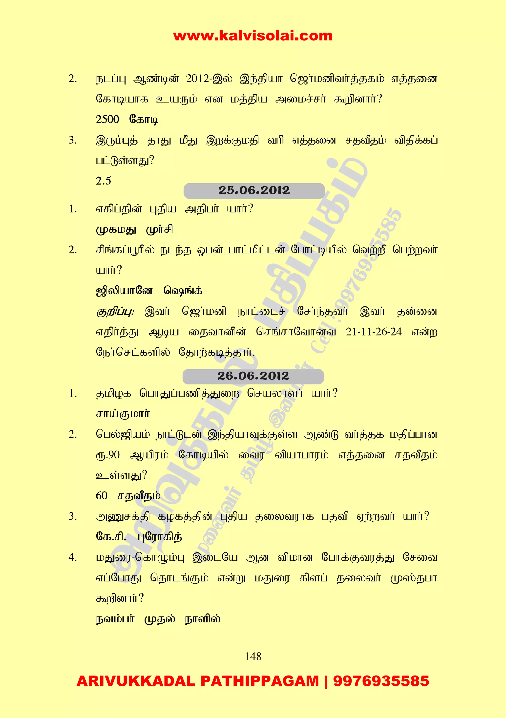 148
2. elg;G Mz;bd; 2012-,y; ,e;jpah n[h;kdpth;j;jfk; vj;jid
Nfhbahf caUk; vd kj;jpa mikr;rh; $wpdhh;?
2500 Nfhb
3. ,Uk;Gj; jhJ kPJ ,wf;Fkjp thp vj;jid rjtPjk; tpjpf;fg;
gl;Ls;sJ?
2.5
1. vfpg;jpd; Gjpa mjpgh; ahh;?
KfkJ Kh;rp
2. rpq;fg;g+hpy; ele;j Xgd; ghl;kpl;ld; Nghl;bapy; ntw;wp ngw;wth;
ahh;?
[pypahNd nq;f;
Fwpg;G: ,th; n[h;kdp ehl;ilr; Nrh;e;jth; ,th; jd;id
vjph;j;J Mba ijthdpd; nrq;rhNthdt 21-11-26-24 vd;w
Neh;nrl;fspy; Njhw;fbj;jhh;.
1. jkpof nghJg;gzpj;Jiw nrayhsh; ahh;?
rha;Fkhh;
2. ngy;[pak; ehl;Lld; ,e;jpahTf;Fs;s Mz;L th;j;jf kjpg;ghd
&.90 Mapuk; Nfhbapy; itu tpahghuk; vj;jid rjtPjk;
cs;sJ?
60 rjtPjk;
3. mZrf;jp fofj;jpd; Gjpa jiytuhf gjtp Vw;wth; ahh;?
Nf.rp. GNuhfpj;
4. kJiu-nfhOk;G ,ilNa Md tpkhd Nghf;Ftuj;J Nrit
vg;NghJ njhlq;Fk; vd;W kJiu fpsg; jiyth; K];jgh
$wpdhh;?
etk;gh; Kjy; ehspy;
25.06.2012
26.06.2012
www.kalvisolai.com
ARIVUKKADAL PATHIPPAGAM | 9976935585
 