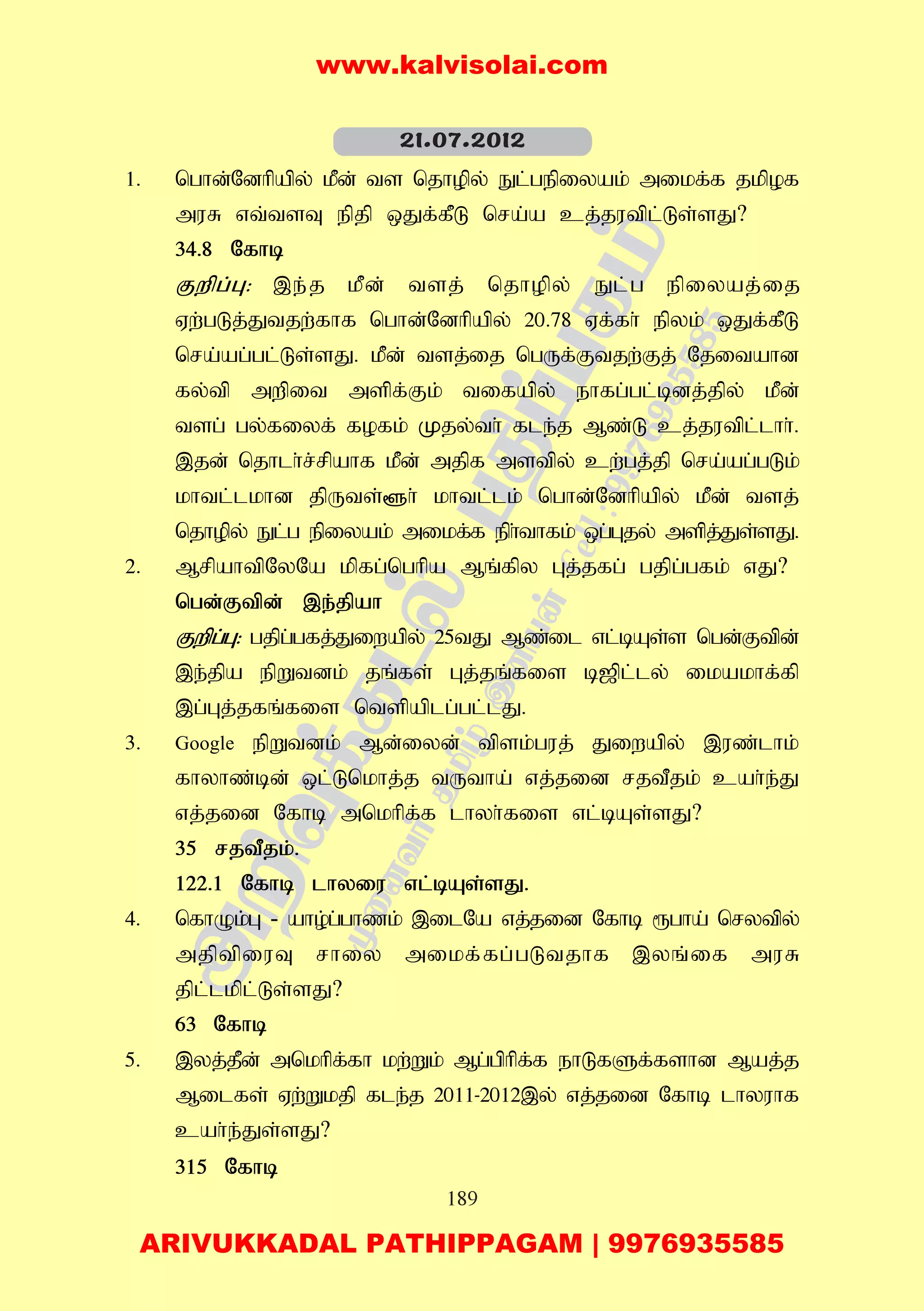 189
1. nghd;Ndhpapy; kPd; ts njhopy; El;gepiyak; mikf;f jkpof
muR vt;tsT epjp xJf;fPL nra;a cj;jutpl;Ls;sJ?
34.8 Nfhb
Fwpg;G: ,e;j kPd; tsj; njhopy; El;g epiyaj;ij
Vw;gLj;Jtjw;fhf nghd;Ndhpapy; 20.78 Vf;fh; epyk; xJf;fPL
nra;ag;gl;Ls;sJ. kPd; tsj;ij ngUf;Ftjw;Fj; Njitahd
fy;tp mwpit mspf;Fk; tifapy; ehfg;gl;bdj;jpy; kPd;
tsg; gy;fiyf; fofk; Kjy;th; fle;j Mz;L cj;jutpl;lhh;.
,jd; njhlh;r;rpahf kPd; mjpf mstpy; cw;gj;jp nra;ag;gLk;
khtl;lkhd jpUts;@h; khtl;lk; nghd;Ndhpapy; kPd; tsj;
njhopy; El;g epiyak; mikf;f eph;thfk; xg;Gjy; mspj;Js;sJ.
2. MrpahtpNyNa kpfg;nghpa Mq;fpy Gj;jfg; gjpg;gfk; vJ?
ngd;Ftpd; ,e;jpah
Fwpg;G: gjpg;gfj;Jiwapy; 25tJ Mz;il vl;bAs;s ngd;Ftpd;
,e;jpa epWtdk; jq;fs; Gj;jq;fis b[pl;ly; ikakhf;fp
,g;Gj;jfq;fis ntspaplg;gl;lJ.
3. Google epWtdk; Md;iyd; tpsk;guj; Jiwapy; ,uz;lhk;
fhyhz;bd; xl;Lnkhj;j tUtha; vj;jid rjtPjk; cah;e;J
vj;jid Nfhb mnkhpf;f lhyh;fis vl;bAs;sJ?
35 rjtPjk;.
122.1 Nfhb lhyiu vl;bAs;sJ.
4. nfhOk;G - aho;g;ghzk; ,ilNa vj;jid Nfhb &gha; nrytpy;
mjptpiuT rhiy mikf;fg;gLtjhf ,yq;if muR
jpl;lkpl;Ls;sJ?
63 Nfhb
5. ,yj;jPd; mnkhpf;fh kw;Wk; Mg;gphpf;f ehLfSf;fshd Maj;j
Milfs; Vw;Wkjp fle;j 2011-2012,y; vj;jid Nfhb lhyuhf
cah;e;Js;sJ?
315 Nfhb
21.07.2012
www.kalvisolai.com
ARIVUKKADAL PATHIPPAGAM | 9976935585
 