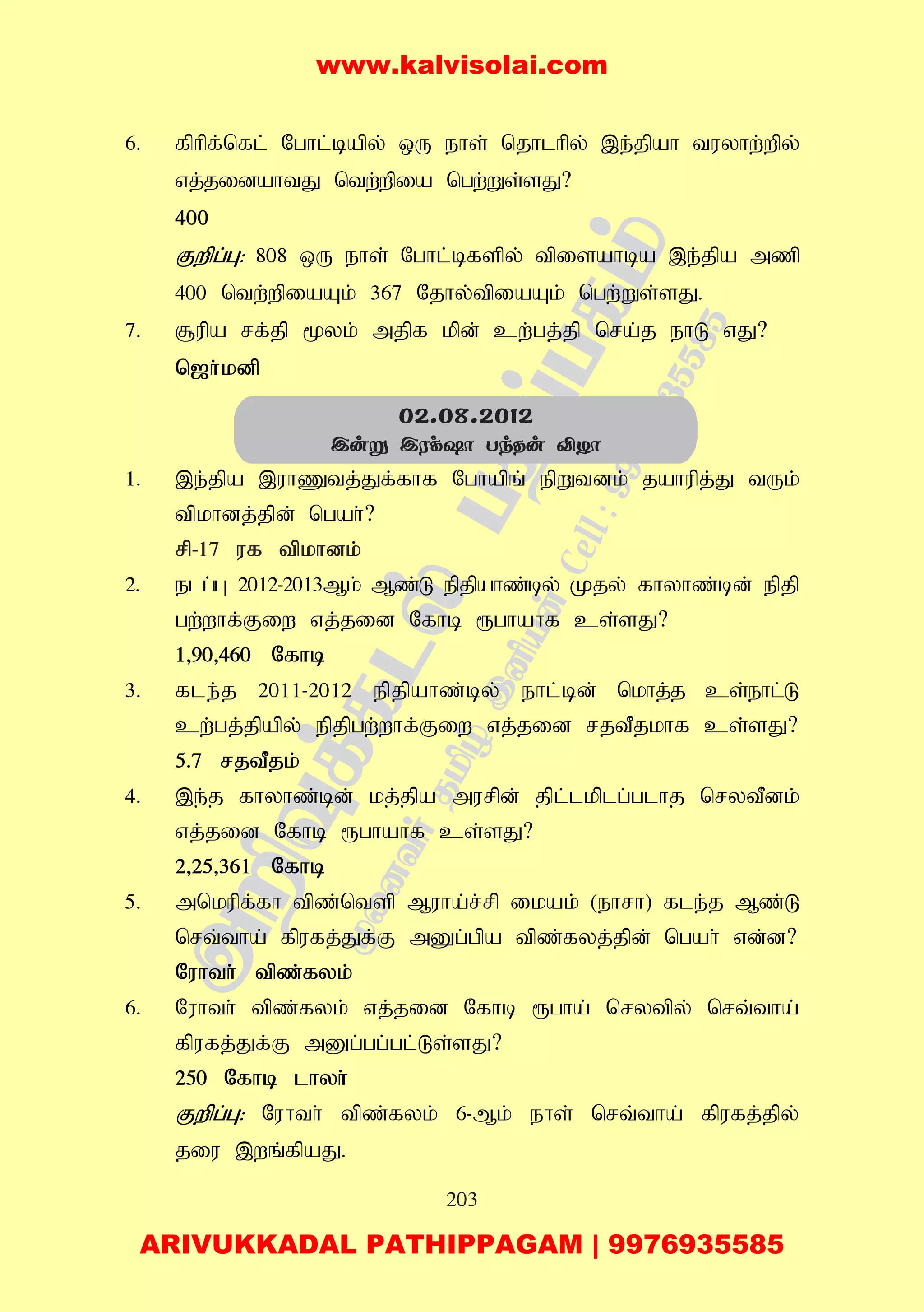 203
6. fphpf;nfl; Nghl;bapy; xU ehs; njhlhpy; ,e;jpah tuyhw;wpy;
vj;jidahtJ ntw;wpia ngw;Ws;sJ?
400
Fwpg;G: 808 xU ehs; Nghl;bfspy; tpisahba ,e;jpa mzp
400 ntw;wpiaAk; 367 Njhy;tpiaAk; ngw;Ws;sJ.
7. #upa rf;jp %yk; mjpf kpd; cw;gj;jp nra;j ehL vJ?
n[h;kdp
1. ,e;jpa ,uhZtj;Jf;fhf Nghapq; epWtdk; jahupj;J tUk;
tpkhdj;jpd; ngah;?
rp-17 uf tpkhdk;
2. elg;G 2012-2013Mk; Mz;L epjpahz;by; Kjy; fhyhz;bd; epjp
gw;whf;Fiw vj;jid Nfhb &ghahf cs;sJ?
1>90>460 Nfhb
3. fle;j 2011-2012 epjpahz;by; ehl;bd; nkhj;j cs;ehl;L
cw;gj;jpapy; epjpgw;whf;Fiw vj;jid rjtPjkhf cs;sJ?
5.7 rjtPjk;
4. ,e;j fhyhz;bd; kj;jpa murpd; jpl;lkplg;glhj nrytPdk;
vj;jid Nfhb &ghahf cs;sJ?
2>25>361 Nfhb
5. mnkupf;fh tpz;ntsp Muha;r;rp ikak; (ehrh) fle;j Mz;L
nrt;tha; fpufj;Jf;F mDg;gpa tpz;fyj;jpd; ngah; vd;d?
Nuhth; tpz;fyk;
6. Nuhth; tpz;fyk; vj;jid Nfhb &gha; nrytpy; nrt;tha;
fpufj;Jf;F mDg;gg;gl;Ls;sJ?
250 Nfhb lhyh;
Fwpg;G: Nuhth; tpz;fyk; 6-Mk; ehs; nrt;tha; fpufj;jpy;
jiu ,wq;fpaJ.
02.08.2012
Cuñ CWd`ô TkRu ÅZô
www.kalvisolai.com
ARIVUKKADAL PATHIPPAGAM | 9976935585
 