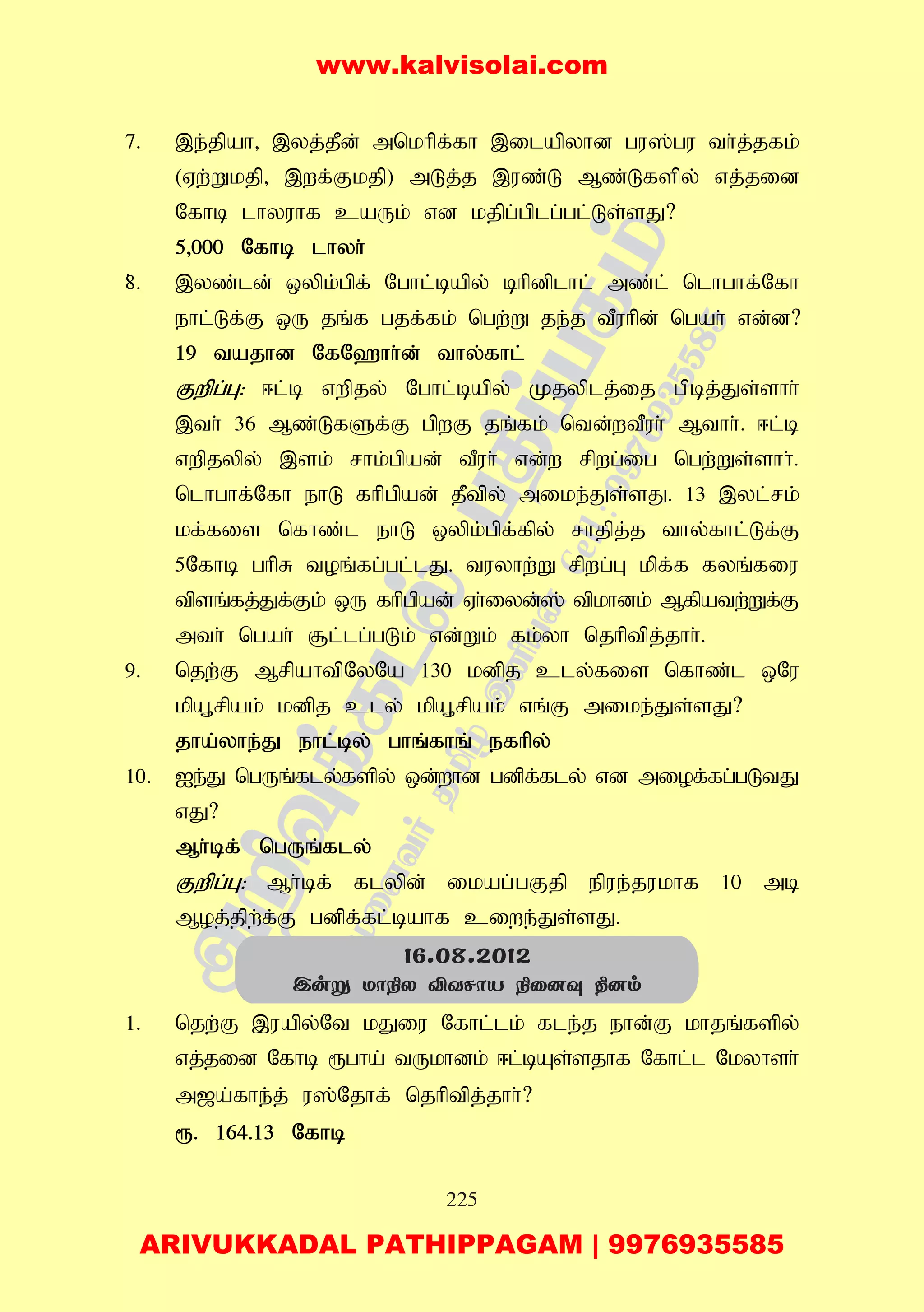225
7. ,e;jpah> ,yj;jPd; mnkhpf;fh ,ilapyhd gu];gu th;j;jfk;
(Vw;Wkjp> ,wf;Fkjp) mLj;j ,uz;L Mz;Lfspy; vj;jid
Nfhb lhyuhf caUk; vd kjpg;gplg;gl;Ls;sJ?
5>000 Nfhb lhyh;
8;. ,yz;ld; xypk;gpf; Nghl;bapy; bhpdplhl; mz;l; nlhghf;Nfh
ehl;Lf;F xU jq;f gjf;fk; ngw;W je;j tPuhpd; ngah; vd;d?
19 tajhd NfN`hh;d; thy;fhl;
Fwpg;G: <l;b vwpjy; Nghl;bapy; Kjyplj;ij gpbj;Js;shh;
,th; 36 Mz;LfSf;F gpwF jq;fk; ntd;wtPuh; Mthh;. <l;b
vwpjypy; ,sk; rhk;gpad; tPuh; vd;w rpwg;ig ngw;Ws;shh;.
nlhghf;Nfh ehL fhpgpad; jPtpy; mike;Js;sJ. 13 ,yl;rk;
kf;fis nfhz;l ehL xypk;gpf;fpy; rhjpj;j thy;fhl;Lf;F
5Nfhb ghpR toq;fg;gl;lJ. tuyhw;W rpwg;G kpf;f fyq;fiu
tpsq;fj;Jf;Fk; xU fhpgpad; Vh;iyd;]; tpkhdk; Mfpatw;Wf;F
mth; ngah; #l;lg;gLk; vd;Wk; fk;yh njhptpj;jhh;.
9. njw;F MrpahtpNyNa 130 kdpj cly;fis nfhz;l xNu
kpA+rpak; kdpj cly; kpA+rpak; vq;F mike;Js;sJ?
jha;yhe;J ehl;by; ghq;fhq; efhpy;
10. Ie;J ngUq;fly;fspy; xd;whd gdpf;fly; vd miof;fg;gLtJ
vJ?
Mh;bf; ngUq;fly;
Fwpg;G: Mh;bf; flypd; ikag;gFjp epue;jukhf 10 mb
Moj;jpw;f;F gdpf;fl;bahf ciwe;Js;sJ.
1. njw;F ,uapy;Nt kJiu Nfhl;lk; fle;j ehd;F khjq;fspy;
vj;jid Nfhb &gha; tUkhdk; <l;bAs;sjhf Nfhl;l Nkyhsh;
m[a;fhe;j; u];Njhf; njhptpj;jhh;?
&. 164.13 Nfhb
16.08.2012
Cuñ Uô¿X ÅYNôV ¿û]î ¾]m
www.kalvisolai.com
ARIVUKKADAL PATHIPPAGAM | 9976935585
 