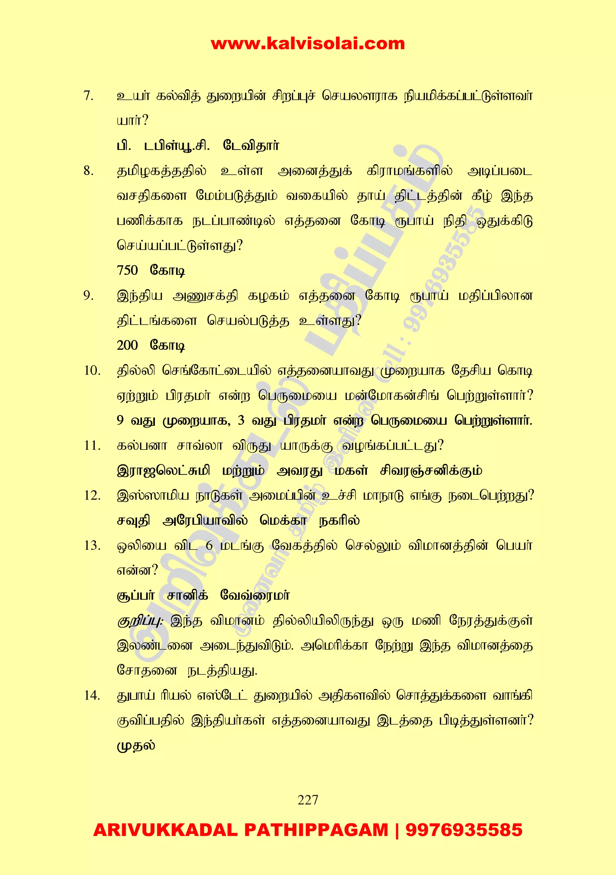 227
7. cah; fy;tpj; Jiwapd; rpwg;Gr; nraysuhf epakpf;fg;gl;Ls;sth;
ahh;?
gp. lgps;A+.rp. Nltpjhh;
8. jkpofj;jjpy; cs;s midj;Jf; fpuhkq;fspy; mbg;gil
trjpfis Nkk;gLj;Jk; tifapy; jha; jpl;lj;jpd; fPo; ,e;j
gzpf;fhf elg;ghz;by; vj;jid Nfhb &gha; epjp xJf;fpL
nra;ag;gl;Ls;sJ?
750 Nfhb
9. ,e;jpa mZrf;jp fofk; vj;jid Nfhb &gha; kjpg;gpyhd
jpl;lq;fis nray;gLj;j cs;sJ?
200 Nfhb
10. jpy;yp nrq;Nfhl;ilapy; vj;jidahtJ Kiwahf Njrpa nfhb
Vw;Wk; gpujkh; vd;w ngUikia kd;Nkhfd;rpq; ngw;Ws;shh;?
9 tJ Kiwahf> 3 tJ gpujkh; vd;w ngUikia ngw;Ws;shh;.
11. fy;gdh rht;yh tpUJ ahUf;F toq;fg;gl;lJ?
,uh[nyl;Rkp kw;Wk; mtuJ kfs; rptuQ;rdpf;Fk;
12. ,];]hkpa ehLfs; mikg;gpd; cr;rp khehL vq;F eilngw;wJ?
rTjp mNugpahtpy; nkf;fh efhpy;
13. xypia tpl 6 klq;F Ntfj;jpy; nry;Yk; tpkhdj;;jpd; ngah;
vd;d?
#g;gh; rhdpf; Ntt;iukh;
Fwpg;G: ,e;j tpkhdk; jpy;ypapypUe;J xU kzp Neuj;Jf;Fs;
,yz;lid mile;JtpLk;. mnkhpf;fh New;W ,e;j tpkhdj;ij
Nrhjid elj;jpaJ.
14. Jgha; hpay; v];Nll; Jiwapy; mjpfstpy; nrhj;Jf;fis thq;fp
Ftpg;gjpy; ,e;jpah;fs; vj;jidahtJ ,lj;ij gpbj;Js;sdh;?
Kjy;
www.kalvisolai.com
ARIVUKKADAL PATHIPPAGAM | 9976935585
 