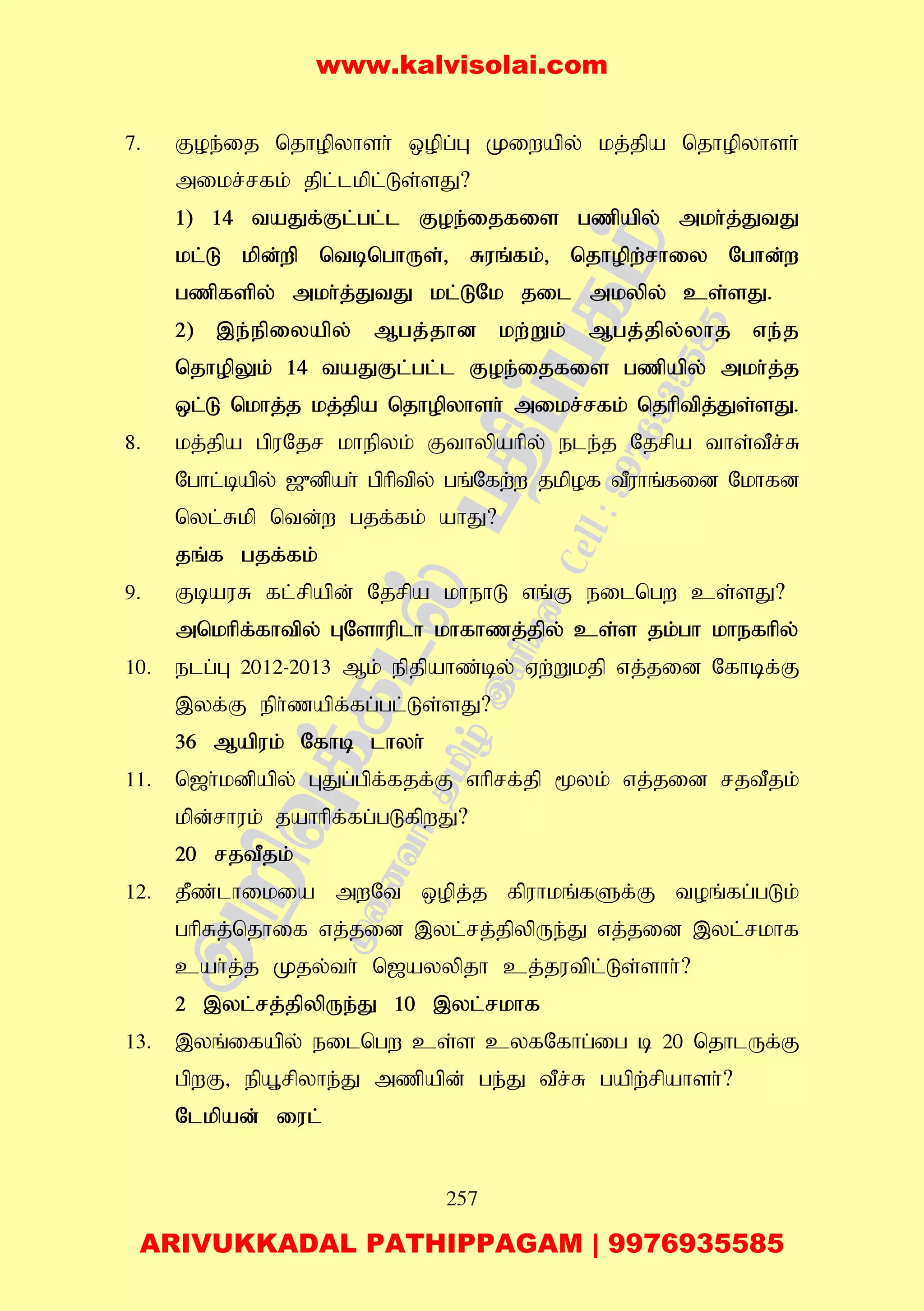 257
7. Foe;ij njhopyhsh; xopg;G Kiwapy; kj;jpa njhopyhsh;
mikr;rfk; jpl;lkpl;Ls;sJ?
1) 14 taJf;Fl;gl;l Foe;ijfis gzpapy; mkh;j;JtJ
kl;L kpd;wp ntbnghUs;> Ruq;fk;> njhopw;rhiy Nghd;w
gzpfspy; mkh;j;JtJ kl;LNk jil mkypy; cs;sJ.
2) ,e;epiyapy; Mgj;jhd kw;Wk; Mgj;jpy;yhj ve;j
njhopYk; 14 taJFl;gl;l Foe;ijfis gzpapy; mkh;j;j
xl;L nkhj;j kj;jpa njhopyhsh; mikr;rfk; njhptpj;Js;sJ.
8. kj;jpa gpuNjr khepyk; Fthypahpy; ele;j Njrpa ths;tPr;R
Nghl;bapy; [{dpah; gphptpy; gq;Nfw;w jkpof tPuhq;fid Nkhfd
nyl;Rkp ntd;w gjf;fk; ahJ?
jq;f gjf;fk;
9. FbauR fl;rpapd; Njrpa khehL vq;F eilngw cs;sJ?
mnkhpf;fhtpy; GNshuplh khfhzj;jpy; cs;s jk;gh khefhpy;
10. elg;G 2012-2013 Mk; epjpahz;by; Vw;Wkjp vj;jid Nfhbf;F
,yf;F eph;zapf;fg;gl;Ls;sJ?
36 Mapuk; Nfhb lhyh;
11. n[h;kdpapy; GJg;gpf;fjf;F vhprf;jp %yk; vj;jid rjtPjk;
kpd;rhuk; jahhpf;fg;gLfpwJ?
20 rjtPjk;
12. jPz;lhikia mwNt xopj;j fpuhkq;fSf;F toq;fg;gLk;
ghpRj;njhif vj;jid ,yl;rj;jpypUe;J vj;jid ,yl;rkhf
cah;j;j Kjy;th; n[ayypjh cj;jutpl;Ls;shh;?
2 ,yl;rj;jpypUe;J 10 ,yl;rkhf
13. ,yq;ifapy; eilngw cs;s cyfNfhg;ig b 20 njhlUf;F
gpwF> epA+rpyhe;J mzpapd; ge;J tPr;R gapw;rpahsh;?
Nlkpad; iul;
www.kalvisolai.com
ARIVUKKADAL PATHIPPAGAM | 9976935585
 