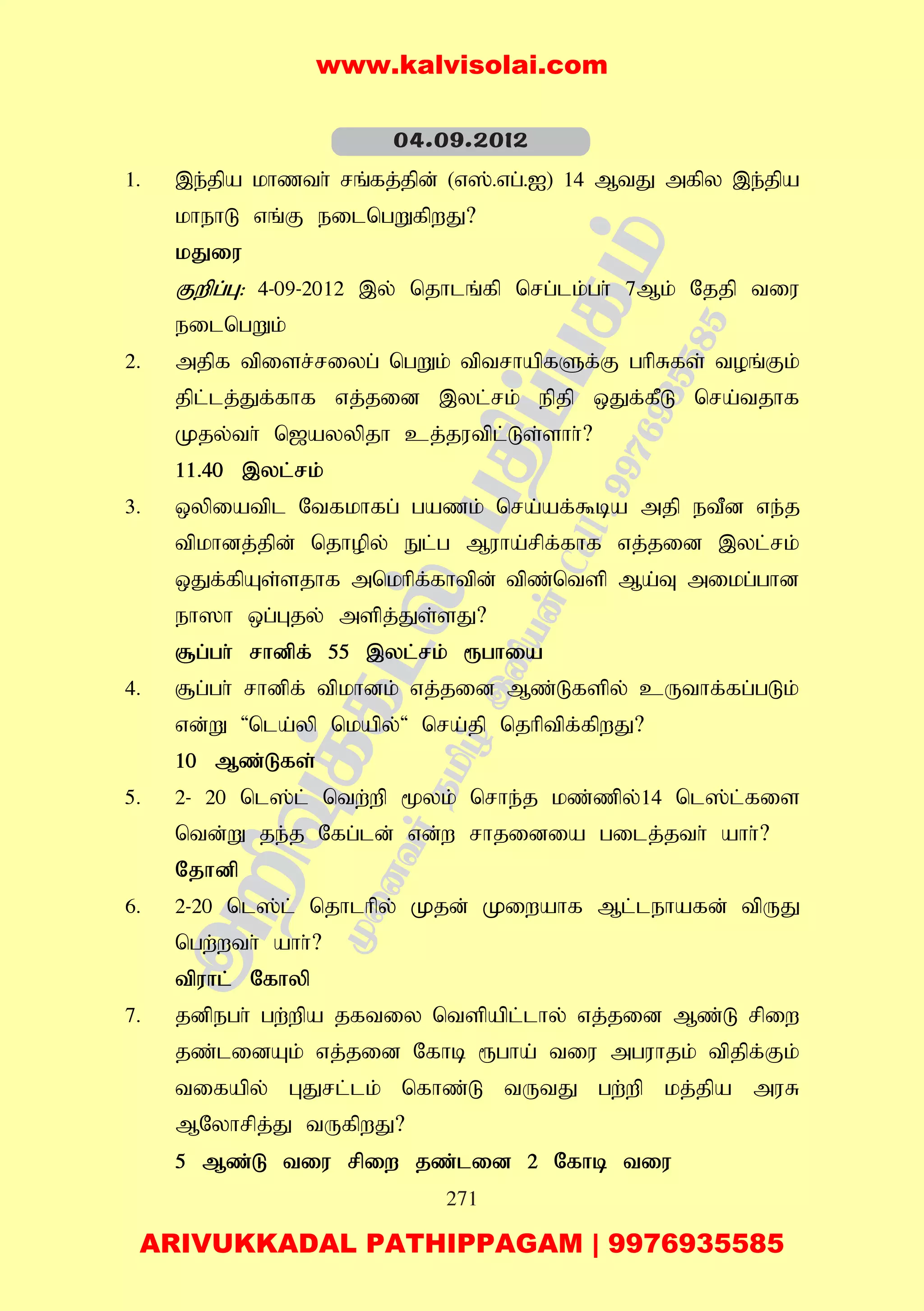 271
1. ,e;jpa khzth; rq;fj;jpd; (v];.vg;.I) 14 MtJ mfpy ,e;jpa
khehL vq;F eilngWfpwJ?
kJiu
Fwpg;G: 4-09-2012 ,y; njhlq;fp nrg;lk;gh; 7Mk; Njjp tiu
eilngWk;
2. mjpf tpisr;riyg; ngWk; tptrhapfSf;F ghpRfs; toq;Fk;
jpl;lj;Jf;fhf vj;jid ,yl;rk; epjp xJf;fPL nra;tjhf
Kjy;th; n[ayypjh cj;jutpl;Ls;shh;?
11.40 ,yl;rk;
3. xypiatpl Ntfkhfg; gazk; nra;af;$ba mjp etPd ve;j
tpkhdj;jpd; njhopy; El;g Muha;rpf;fhf vj;jid ,yl;rk;
xJf;fpAs;sjhf mnkhpf;fhtpd; tpz;ntsp Ma;T mikg;ghd
eh]h xg;Gjy; mspj;Js;sJ?
#g;gh; rhdpf; 55 ,yl;rk; &ghia
4. #g;gh; rhdpf; tpkhdk; vj;jid Mz;Lfspy; cUthf;fg;gLk;
vd;W 'nla;yp nkapy;' nra;jp njhptpf;fpwJ?
10 Mz;Lfs;
5. 2- 20 nl];l; ntw;wp %yk; nrhe;j kz;zpy;14 nl];l;fis
ntd;W je;j Nfg;ld; vd;w rhjidia gilj;jth; ahh;?
Njhdp
6. 2-20 nl];l; njhlhpy; Kjd; Kiwahf Ml;lehafd; tpUJ
ngw;wth; ahh;?
tpuhl; Nfhyp
7. jdpegh; gw;wpa jftiy ntspapl;lhy; vj;jid Mz;L rpiw
jz;lidAk; vj;jid Nfhb &gha; tiu mguhjk; tpjpf;Fk;
tifapy; GJrl;lk; nfhz;L tUtJ gw;wp kj;jpa muR
MNyhrpj;J tUfpwJ?
5 Mz;L tiu rpiw jz;lid 2 Nfhb tiu
04.09.2012
www.kalvisolai.com
ARIVUKKADAL PATHIPPAGAM | 9976935585
 