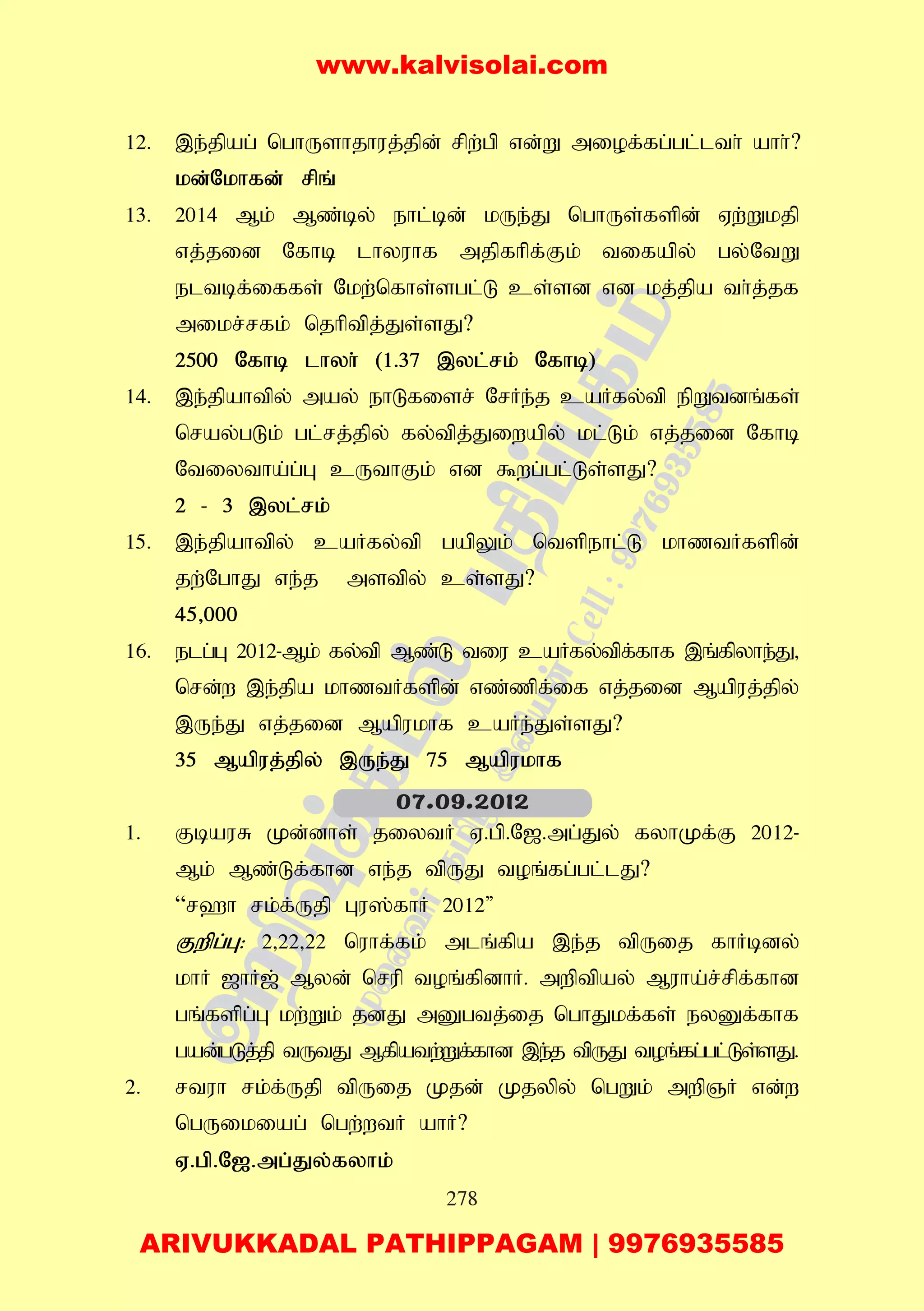 278
12. ,e;jpag; nghUshjhuj;jpd; rpw;gp vd;W miof;fg;gl;lth; ahh;?
kd;Nkhfd; rpq;
13. 2014 Mk; Mz;by; ehl;bd; kUe;J nghUs;fspd; Vw;Wkjp
vj;jid Nfhb lhyuhf mjpfhpf;Fk; tifapy; gy;NtW
eltbf;iffs; Nkw;nfhs;sgl;L cs;sd vd kj;jpa th;j;jf
mikr;rfk;; njhptpj;Js;sJ?
2500 Nfhb lhyh; (1.37 ,yl;rk; Nfhb)
14. ,e;jpahtpy; may; ehLfisr; NrHe;j caHfy;tp epWtdq;fs;
nray;gLk; gl;rj;jpy; fy;tpj;Jiwapy; kl;Lk; vj;jid Nfhb
Ntiytha;g;G cUthFk; vd $wg;gl;Ls;sJ?
2 - 3 ,yl;rk;
15. ,e;jpahtpy; caHfy;tp gapYk; ntspehl;L khztHfspd;
jw;NghJ ve;j mstpy; cs;sJ?
45>000
16. elg;G 2012-Mk; fy;tp Mz;L tiu caHfy;tpf;fhf ,q;fpyhe;J>
nrd;w ,e;jpa khztHfspd; vz;zpf;if vj;jid Mapuj;jpy;
,Ue;J vj;jid Mapukhf caHe;Js;sJ?
35 Mapuj;jpy; ,Ue;J 75 Mapukhf
1. FbauR Kd;dhs; jiytH V.gp.N[.mg;Jy; fyhKf;F 2012-
Mk; Mz;Lf;fhd ve;j tpUJ toq;fg;gl;lJ?
“r`h rk;f;Ujp Gu];fhH 2012"
Fwpg;G: 2>22>22 nuhf;fk; mlq;fpa ,e;j tpUij fhHbdy;
khH [hH[; Myd; nrup toq;fpdhH. mwptpay; Muha;r;rpf;fhd
gq;fspg;G kw;Wk; jdJ mDgtj;ij nghJkf;fs; eyDf;fhf
gad;gLj;jp tUtJ Mfpatw;Wf;fhd ,e;j tpUJ toq;fg;gl;Ls;sJ.
2. rtuh rk;f;Ujp tpUij Kjd; Kjypy; ngWk; mwpQH vd;w
ngUikiag; ngw;wtH ahH?
V.gp.N[.mg;Jy;fyhk;
07.09.2012
www.kalvisolai.com
ARIVUKKADAL PATHIPPAGAM | 9976935585
 