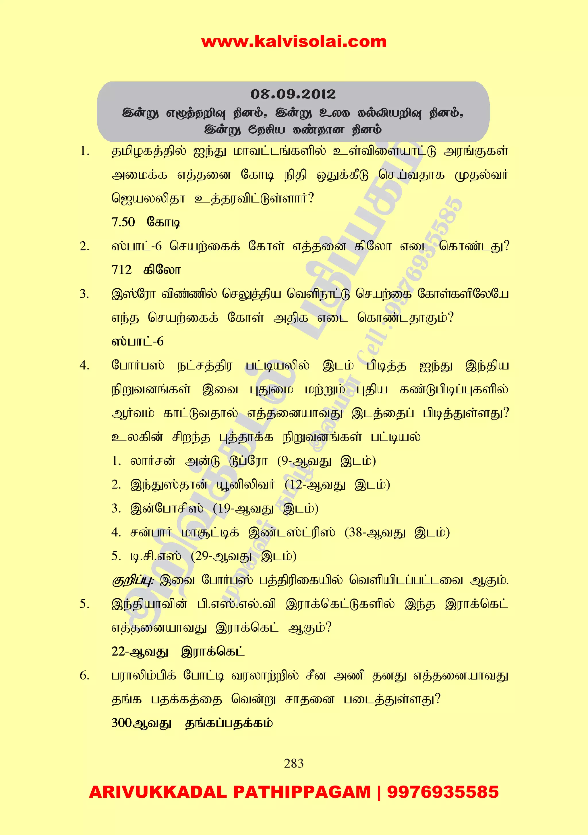 283
1. jkpofj;jpy; Ie;J khtl;lq;fspy; cs;tpisahl;L muq;Ffs;
mikf;f vj;jid Nfhb epjp xJf;fPL nra;tjhf Kjy;tH
n[ayypjh cj;jutpl;Ls;shH?
7.50 Nfhb
2. ];ghl;-6 nraw;iff; Nfhs; vj;jid fpNyh vil nfhz;lJ?
712 fpNyh
3. ,];Nuh tpz;zpy; nrYj;jpa ntspehl;L nraw;if Nfhs;fspNyNa
ve;j nraw;iff; Nfhs; mjpf vil nfhz;ljhFk;?
];ghl;-6
4. NghHg]; el;rj;jpu gl;baypy; ,lk; gpbj;j Ie;J ,e;jpa
epWtdq;fs; ,it GJik kw;Wk; Gjpa fz;Lgpbg;Gfspy;
MHtk; fhl;Ltjhy; vj;jidahtJ ,lj;ijg; gpbj;Js;sJ?
cyfpd; rpwe;j Gj;jhf;f epWtdq;fs; gl;bay;
1. yhHrd; md;L ^g;Nuh (9-MtJ ,lk;)
2. ,e;J];jhd; A+dpyptH (12-MtJ ,lk;)
3. ,d;Nghrp]; (19-MtJ ,lk;)
4. rd;ghH kh#l;bf; ,z;l];l;up]; (38-MtJ ,lk;)
5. b.rp.v]; (29-MtJ ,lk;)
Fwpg;G: ,it NghHg]; gj;jpupifapy; ntspaplg;gl;lit MFk;.
5. ,e;jpahtpd; gp.v];.vy;.tp ,uhf;nfl;Lfspy; ,e;j ,uhf;nfl;
vj;jidahtJ ,uhf;nfl; MFk;?
22-MtJ ,uhf;nfl;
6. guhypk;gpf; Nghl;b tuyhw;wpy; rPd mzp jdJ vj;jidahtJ
jq;f gjf;fj;ij ntd;W rhjid gilj;Js;sJ?
300MtJ jq;fg;gjf;fk;
08.09.2012
Cuñ GïjRÈî ¾]m, Cuñ EXL LpÅVÈî ¾]m,
Cuñ úRºV LiRô] ¾]m
www.kalvisolai.com
ARIVUKKADAL PATHIPPAGAM | 9976935585
 