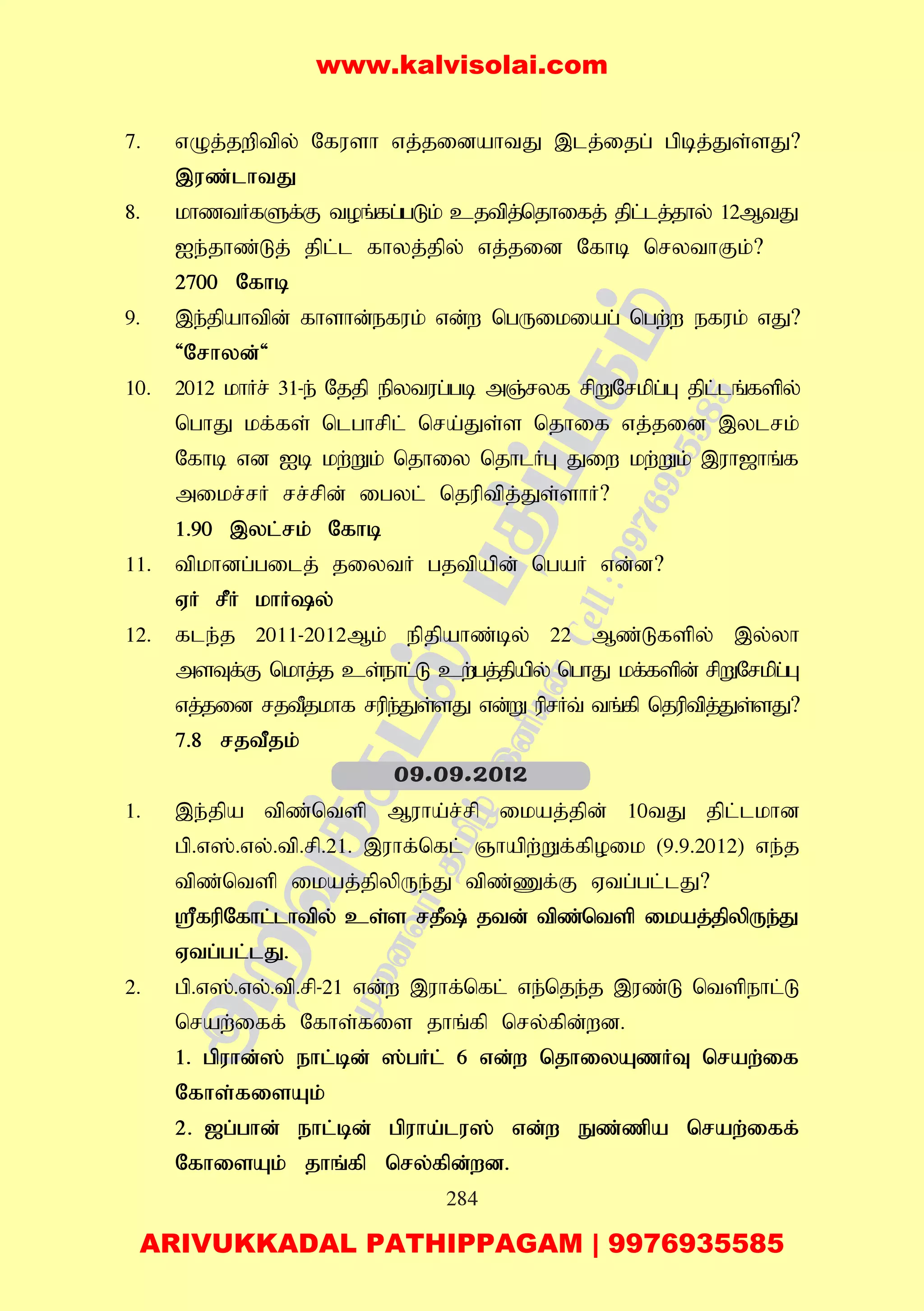 284
7. vOj;jwptpy; Nfush vj;jidahtJ ,lj;ijg; gpbj;Js;sJ?
,uz;lhtJ
8. khztHfSf;F toq;fg;gLk; cjtpj;njhifj; jpl;lj;jhy; 12MtJ
Ie;jhz;Lj; jpl;l fhyj;jpy; vj;jid Nfhb nrythFk;?
2700 Nfhb
9. ,e;jpahtpd; fhshd;efuk; vd;w ngUikiag; ngw;w efuk; vJ?
'Nrhyd;'
10. 2012 khHr; 31-e; Njjp epytug;gb mQ;ryf rpWNrkpg;G jpl;lq;fspy;
nghJ kf;fs; nlghrpl; nra;Js;s njhif vj;jid ,ylrk;
Nfhb vd Ib kw;Wk; njhiy njhlHG Jiw kw;Wk; ,uh[hq;f
mikr;rH rr;rpd; igyl; njuptpj;Js;shH?
1.90 ,yl;rk; Nfhb
11. tpkhdg;gilj; jiytH gjtpapd; ngaH vd;d?
VH rPH khHy;
12. fle;j 2011-2012Mk; epjpahz;by; 22 Mz;Lfspy; ,y;yh
msTf;F nkhj;j cs;ehl;L cw;gj;jpapy; nghJ kf;fspd; rpWNrkpg;G
vj;jid rjtPjkhf rupe;Js;sJ vd;W uprHt; tq;fp njuptpj;Js;sJ?
7.8 rjtPjk;
1. ,e;jpa tpz;ntsp Muha;r;rp ikaj;jpd; 10tJ jpl;lkhd
gp.v];.vy;.tp.rp.21. ,uhf;nfl; Qhapw;Wf;fpoik (9.9.2012) ve;j
tpz;ntsp ikaj;jpypUe;J tpz;Zf;F Vtg;gl;lJ?
=fupNfhl;lhtpy; cs;s rjP; jtd; tpz;ntsp ikaj;jpypUe;J
Vtg;gl;lJ.
2. gp.v];.vy;.tp.rp-21 vd;w ,uhf;nfl; ve;nje;j ,uz;L ntspehl;L
nraw;iff; Nfhs;fis jhq;fp nry;fpd;wd.
1. gpuhd;]; ehl;bd; ];gHl; 6 vd;w njhiyAzHT nraw;if
Nfhs;fisAk;
2. [g;ghd; ehl;bd; gpuha;lu]; vd;w Ez;zpa nraw;iff;
NfhisAk; jhq;fp nry;fpd;wd.
09.09.2012
www.kalvisolai.com
ARIVUKKADAL PATHIPPAGAM | 9976935585
 