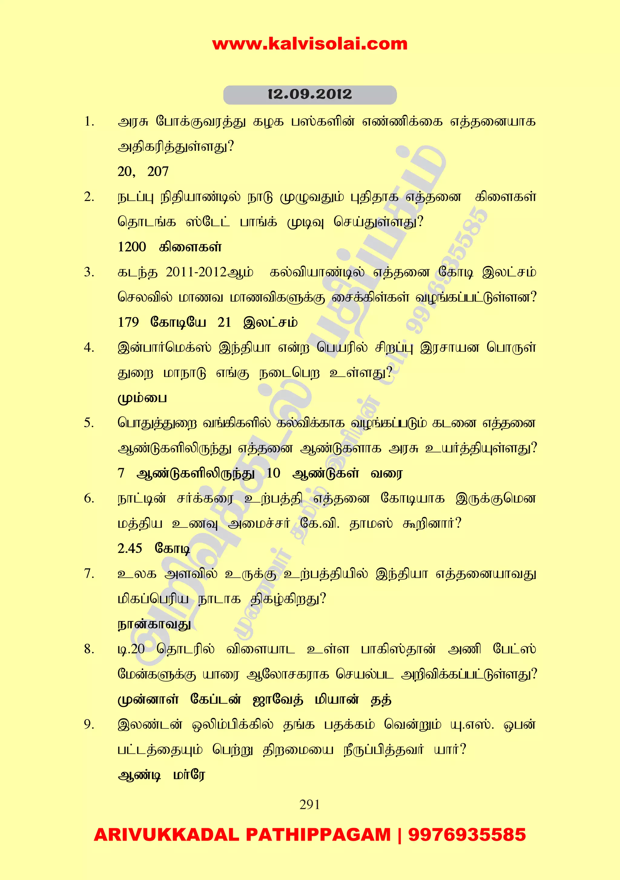 291
1. muR Nghf;Ftuj;J fof g];fspd; vz;zpf;if vj;jidahf
mjpfupj;Js;sJ?
20> 207
2. elg;G epjpahz;by; ehL KOtJk; Gjpjhf vj;jid fpisfs;
njhlq;f ];Nll; ghq;f; KbT nra;Js;sJ?
1200 fpisfs;
3. fle;j 2011-2012Mk; fy;tpahz;by; vj;jid Nfhb ,yl;rk;
nrytpy; khzt khztpfSf;F irf;fps;fs; toq;fg;gl;Ls;sd?
179 NfhbNa 21 ,yl;rk;
4. ,d;ghHnkf;]; ,e;jpah vd;w ngaupy; rpwg;G ,urhad nghUs;
Jiw khehL vq;F eilngw cs;sJ?
Kk;ig
5. nghJj;Jiw tq;fpfspy; fy;tpf;fhf toq;fg;gLk; flid vj;jid
Mz;LfspypUe;J vj;jid Mz;Lfshf muR caHj;jpAs;sJ?
7 Mz;LfspypUe;J 10 Mz;Lfs; tiu
6. ehl;bd; rHf;fiu cw;gj;jp vj;jid Nfhbahf ,Uf;Fnkd
kj;jpa czT mikr;rH Nf.tp. jhk]; $wpdhH?
2.45 Nfhb
7. cyf mstpy; cUf;F cw;gj;jpapy; ,e;jpah vj;jidahtJ
kpfg;ngupa ehlhf jpfo;fpwJ?
ehd;fhtJ
8. b.20 njhlupy; tpisahl cs;s ghfp];jhd; mzp Ngl;];
Nkd;fSf;F ahiu MNyhrfuhf nray;gl mwptpf;fg;gl;Ls;sJ?
Kd;dhs; Nfg;ld; [hNtj; kpahd; jj;
9. ,yz;ld; xypk;gpf;fpy; jq;f gjf;fk; ntd;Wk; A.v];. xgd;
gl;lj;ijAk; ngw;W jpwikia ePUg;gpj;jtH ahH?
Mz;b kh;Nu
12.09.2012
www.kalvisolai.com
ARIVUKKADAL PATHIPPAGAM | 9976935585
 