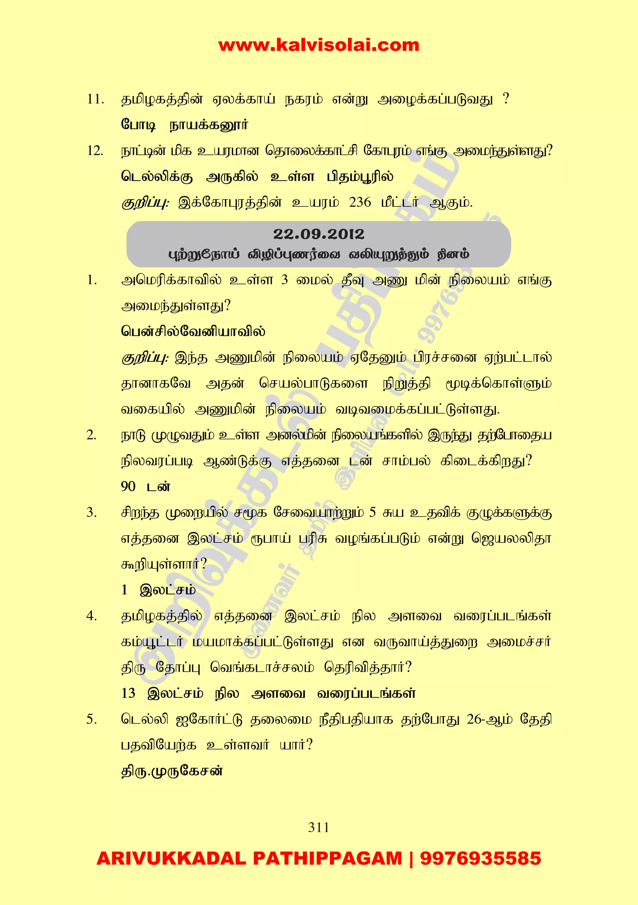 311
11. jkpofj;jpd; Vyf;fha; efuk; vd;W miof;fg;gLtJ ?
Nghb ehaf;fD}H
12. ehl;bd; kpf caukhd njhiyf;fhl;rp NfhGuk; vq;F mike;Js;sJ?
nly;ypf;F mUfpy; cs;s gpjk;G+upy;
Fwpg;G: ,f;NfhGuj;jpd; cauk; 236 kPl;lH MFk;.
1. mnkupf;fhtpy; cs;s 3 iky; jPT mZ kpd; epiyak; vq;F
mike;Js;sJ?
ngd;rpy;Ntdpahtpy;
Fwpg;G: ,e;j mZkpd; epiyak; VNjDk; gpur;rid Vw;gl;lhy;
jhdhfNt mjd; nray;ghLfis epWj;jp %bf;nfhs;Sk;
tifapy; mZkpd; epiyak; tbtikf;fg;gl;Ls;sJ.
2. ehL KOtJk; cs;s mdy;kpd; epiyaq;fspy; ,Ue;J jw;Nghija
epytug;gb Mz;Lf;F vj;jid ld; rhk;gy; fpilf;fpwJ?
90 ld;
3. rpwe;j Kiwapy; r%f Nritahw;Wk; 5 Ra cjtpf; FOf;fSf;F
vj;jid ,yl;rk; &gha; gupR toq;fg;gLk; vd;W n[ayypjh
$wpAs;shH?
1 ,yl;rk;
4. jkpofj;jpy; vj;jid ,yl;rk; epy msit tiug;glq;fs;
fk;A+l;lH kakhf;fg;gl;Ls;sJ vd tUtha;j;Jiw mikr;rH
jpU Njhg;G ntq;flhr;ryk; njuptpj;jhH?
13 ,yl;rk; epy msit tiug;glq;fs;
5. nly;yp INfhHl;L jiyik ePjpgjpahf jw;NghJ 26-Mk; Njjp
gjtpNaw;f cs;stH ahH?
jpU.KUNfrd;
22.09.2012
étñúSôn ÅÆléQoûY YÄëñjçm ¾]m
www.kalvisolai.com
ARIVUKKADAL PATHIPPAGAM | 9976935585
 