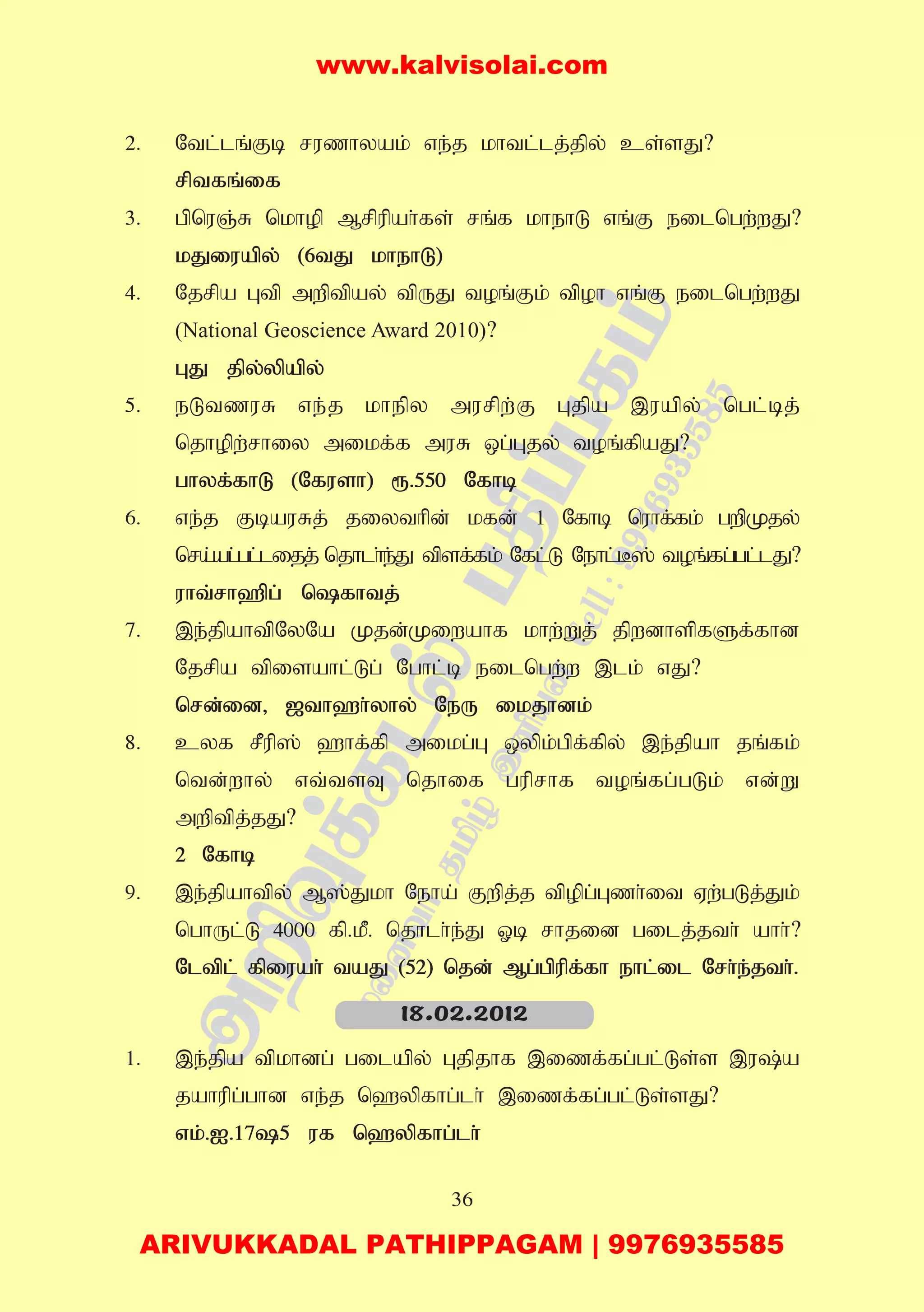 36
2. Ntl;lq;Fb ruzhyak; ve;j khtl;lj;jpy; cs;sJ?
rptfq;if
3. gpnuQ;R nkhop Mrpupah;fs; rq;f khehL vq;F eilngw;wJ?
kJiuapy; (6tJ khehL)
4. Njrpa Gtp mwptpay; tpUJ toq;Fk; tpoh vq;F eilngw;wJ
(National Geoscience Award 2010)?
GJ jpy;ypapy;
5. eLtzuR ve;j khepy murpw;F Gjpa ,uapy; ngl;bj;
njhopw;rhiy mikf;f muR xg;Gjy; toq;fpaJ?
ghyf;fhL (Nfush) &.550 Nfhb
6. ve;j FbauRj; jiythpd; kfd; 1 Nfhb nuhf;fk; gwpKjy;
nra;ag;gl;lijj; njhlh;e;J tpsf;fk; Nfl;L Nehl;B]; toq;fg;gl;lJ?
uht;rh`pg; nfhtj;
7. ,e;jpahtpNyNa Kjd;Kiwahf khw;Wj; jpwdhspfSf;fhd
Njrpa tpisahl;Lg; Nghl;b eilngw;w ,lk; vJ?
nrd;id> [th`h;yhy; NeU ikjhdk;
8. cyf rPup]; `hf;fp mikg;G xypk;gpf;fpy; ,e;jpah jq;fk;
ntd;why; vt;tsT njhif guprhf toq;fg;gLk; vd;W
mwptpj;jJ?
2 Nfhb
9. ,e;jpahtpy; M];Jkh Neha; Fwpj;j tpopg;Gzh;it Vw;gLj;Jk;
nghUl;L 4000 fp.kP. njhlh;e;J Xb rhjid gilj;jth; ahh;?
Nltpl; fpiuah; taJ (52) njd; Mg;gpupf;fh ehl;il Nrh;e;jth;.
1. ,e;jpa tpkhdg; gilapy; Gjpjhf ,izf;fg;gl;Ls;s ,u;a
jahupg;ghd ve;j n`ypfhg;lh; ,izf;fg;gl;Ls;sJ?
vk;.I.175 uf n`ypfhg;lh;
18.02.2012
www.kalvisolai.com
ARIVUKKADAL PATHIPPAGAM | 9976935585
 
