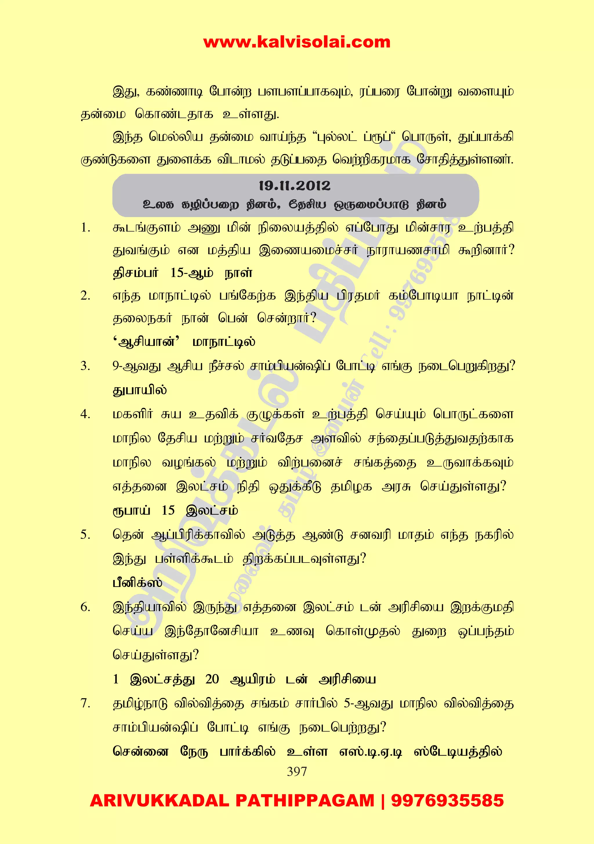 397
,J> fz;zhb Nghd;w gsgsg;ghfTk;> ug;giu Nghd;W tisAk;
jd;ik nfhz;ljhf cs;sJ.
,e;j nky;ypa jd;ik tha;e;j 'Gy;yl; g;&g;' nghUs;> Jg;ghf;fp
Fz;Lfis Jisf;f tplhky; jLg;gij ntw;wpfukhf Nrhjpj;Js;sdh;.
1. $lq;Fsk; mZ kpd; epiyaj;jpy; vg;NghJ kpd;rhu cw;gj;jp
Jtq;Fk; vd kj;jpa ,izaikr;rH ehuhazrhkp $wpdhH?
jprk;gH 15-Mk; ehs;
2. ve;j khehl;by; gq;Nfw;f ,e;jpa gpujkH fk;Nghbah ehl;bd;
jiyefH ehd; ngd; nrd;whH?
‘Mrpahd;’ khehl;by;
3. 9-MtJ Mrpa ePr;ry; rhk;gpad;pg; Nghl;b vq;F eilngWfpwJ?
Jghapy;
4. kfspH Ra cjtpf; FOf;fs; cw;gj;jp nra;Ak; nghUl;fis
khepy Njrpa kw;Wk; rHtNjr mstpy; re;ijg;gLj;Jtjw;fhf
khepy toq;fy; kw;Wk; tpw;gidr; rq;fj;ij cUthf;fTk;
vj;jid ,yl;rk; epjp xJf;fPL jkpof muR nra;Js;sJ?
&gha; 15 ,yl;rk;
5. njd; Mg;gpupf;fhtpy; mLj;j Mz;L rdtup khjk; ve;j efupy;
,e;J gs;spf;$lk; jpwf;fg;glTs;sJ?
gPdpf;];
6. ,e;jpahtpy; ,Ue;J vj;jid ,yl;rk; ld; muprpia ,wf;Fkjp
nra;a ,e;NjhNdrpah czT nfhs;Kjy; Jiw xg;ge;jk;
nra;Js;sJ?
1 ,yl;rj;J 20 Mapuk; ld; muprpia
7. jkpo;ehL tpy;tpj;ij rq;fk; rhHgpy; 5-MtJ khepy tpy;tpj;ij
rhk;gpad;pg; Nghl;b vq;F eilngw;wJ?
nrd;id NeU ghHf;fpy; cs;s v];.b.V.b ];Nlbaj;jpy;
19.11.2012
EXL LÆlTû ¾]m, úRºV JìûUlTôå ¾]m
www.kalvisolai.com
ARIVUKKADAL PATHIPPAGAM | 9976935585
 