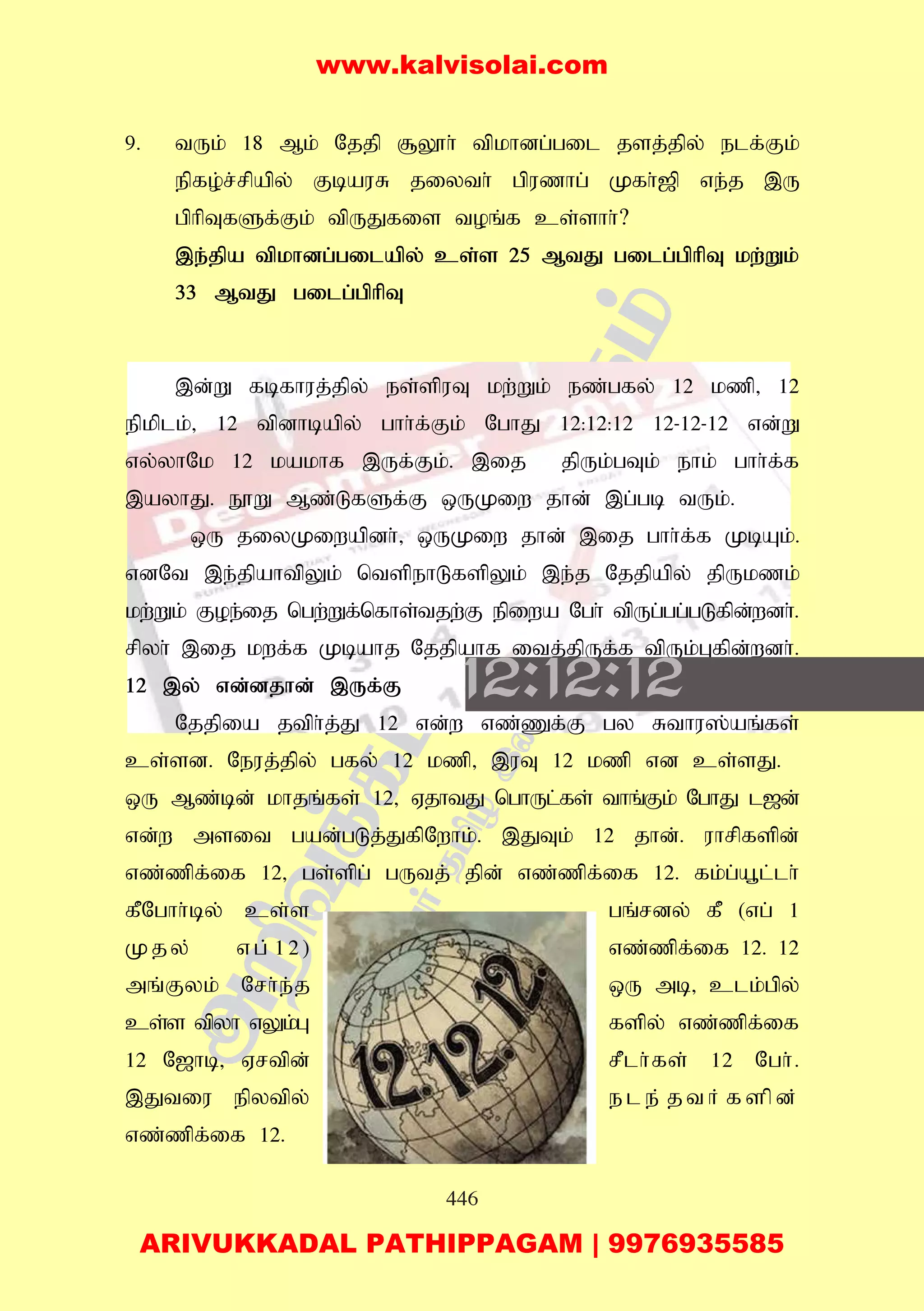 446
9. tUk; 18 Mk; Njjp #Y}h; tpkhdg;gil jsj;jpy; elf;Fk;
epfo;r;rpapy; FbauR jiyth; gpuzhg; Kfh;[p ve;j ,U
gphpTfSf;Fk; tpUJfis toq;f cs;shh;?
,e;jpa tpkhdg;gilapy; cs;s 25 MtJ gilg;gphpT kw;Wk;
33 MtJ gilg;gphpT
,d;W fbfhuj;jpy; es;spuT kw;Wk; ez;gfy; 12 kzp> 12
epkplk;> 12 tpdhbapy; ghh;f;Fk; NghJ 12:12:12 12-12-12 vd;W
vy;yhNk 12 kakhf ,Uf;Fk;. ,ij jpUk;gTk; ehk; ghh;f;f
,ayhJ. E}W Mz;LfSf;F xUKiw jhd; ,g;gb tUk;.
xU jiyKiwapdh;> xUKiw jhd; ,ij ghh;f;f KbAk;.
vdNt ,e;jpahtpYk; ntspehLfspYk; ,e;j Njjpapy; jpUkzk;
kw;Wk; Foe;ij ngw;Wf;nfhs;tjw;F epiwa Ngh; tpUg;gg;gLfpd;wdh;.
rpyh; ,ij kwf;f Kbahj Njjpahf itj;jpUf;f tpUk;Gfpd;wdh;.
12 ,y; vd;djhd; ,Uf;F
Njjpia jtph;j;J 12 vd;w vz;Zf;F gy Rthu];aq;fs;
cs;sd. Neuj;jpy; gfy; 12 kzp> ,uT 12 kzp vd cs;sJ.
xU Mz;bd; khjq;fs; 12> VjhtJ nghUl;fs; thq;Fk; NghJ l[d;
vd;w msit gad;gLj;JfpNwhk;. ,JTk; 12 jhd;. uhrpfspd;
vz;zpf;if 12> gs;spg; gUtj; jpd; vz;zpf;if 12. fk;g;a+l;lh;
fPNghh;by; cs;s gq;rdy; fP (vg; 1
Kjy; vg;12) vz;zpf;if 12. 12
mq;Fyk; Nrh;e;j xU mb> clk;gpy;
cs;s tpyh vYk;G fspy; vz;zpf;if
12 N[hb> Vrtpd; rPlh;fs; 12 Ngh;.
,Jtiu epytpy; e l e ; j t h ; f s p d ;
vz;zpf;if 12.
www.kalvisolai.com
ARIVUKKADAL PATHIPPAGAM | 9976935585
 