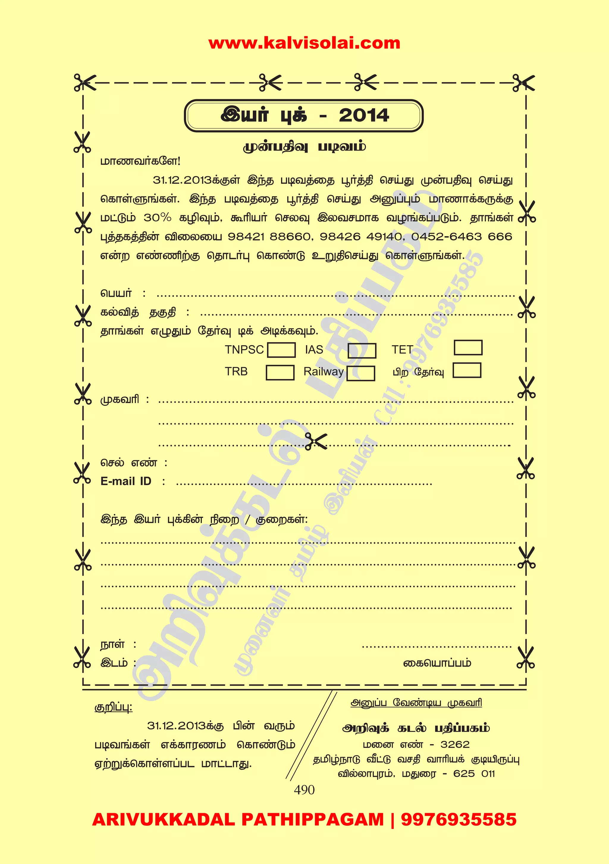 490
UôQYoLú[!
31.12.2013dás CkR T¼YjûR ×oj¾ ùNnç êuT¾î ùNnç
ùLôsðeLs. CkR T¼YjûR ×oj¾ ùNnç Aòlém UôQôdLìdá
Uhåm 30% LÆîm, ÏÃVo ùNXî CXYNUôL YZeLlTåm. RôeLs
éjRLj¾u ÅûXûV 98421 88660, 98426 49140, 0452-6463 666
Gu Gi½tá ùRôPoé ùLôiå Eñ¾ùNnç ùLôsðeLs.
ùTVo : ...............................................................................................
LpÅj Rá¾ : ....................................................................................
RôeLs Gïçm úRoî ¼d A¼dLîm.
êLYÃ : ............................................................................................
............................................................................................
............................................................................................
ùNp Gi :
E-mail ID : .....................................................................
CkR CVo éd¸u ¿û / áûLs:
....................................................................................................................
....................................................................................................................
....................................................................................................................
....................................................................................................................
Sôs : .......................................
CPm : ûLùVôlTm
êuT¾î T¼Ym
áÈlé:
31.12.2013dá Àu Yìm
T¼YeLs GdLôWQm ùLôiåm
HtñdùLôs[lTP UôhPôç.
AòlT úYi¼V êLYÃ
AÈîd LPp T¾lTLm
Uû] Gi - 3262
RÁrSôå ®hå YN¾ YôÃVd á¼Âìlé
ÅpXôéWm, UçûW - 625 011
TNPSC IAS TET
TRB Railway À úRoî
www.kalvisolai.com
ARIVUKKADAL PATHIPPAGAM | 9976935585
 