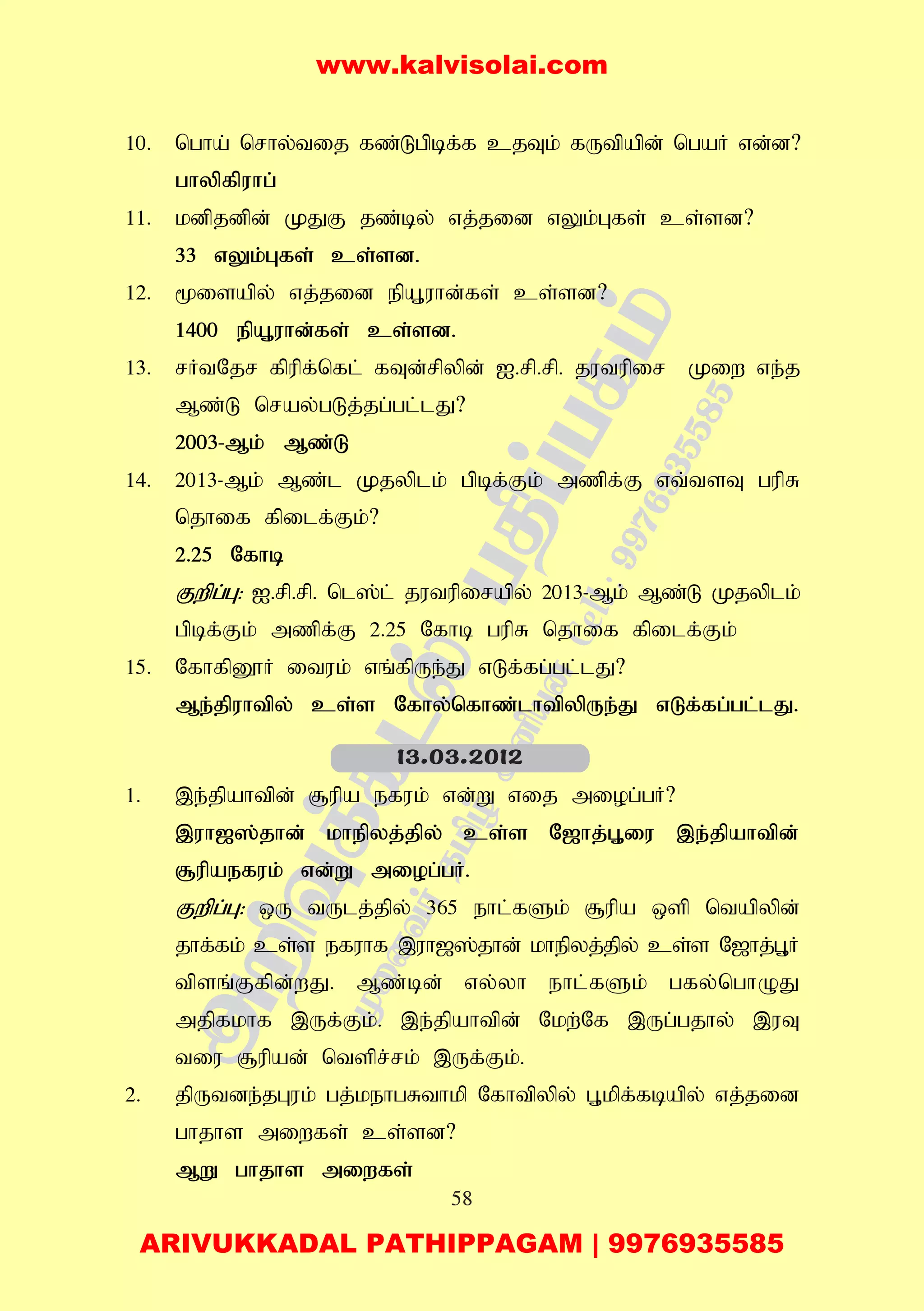 58
10. ngha; nrhy;tij fz;Lgpbf;f cjTk; fUtpapd; ngaH vd;d?
ghypfpuhg;
11. kdpjdpd; KJF jz;by; vj;jid vYk;Gfs; cs;sd?
33 vYk;Gfs; cs;sd.
12. %isapy; vj;jid epA+uhd;fs; cs;sd?
1400 epA+uhd;fs; cs;sd.
13. rHtNjr fpupf;nfl; fTd;rpypd; I.rp.rp. jutupir Kiw ve;j
Mz;L nray;gLj;jg;gl;lJ?
2003-Mk; Mz;L
14. 2013-Mk; Mz;l Kjyplk; gpbf;Fk; mzpf;F vt;tsT gupR
njhif fpilf;Fk;?
2.25 Nfhb
Fwpg;G: I.rp.rp. nl];l; jutupirapy; 2013-Mk; Mz;L Kjyplk;
gpbf;Fk; mzpf;F 2.25 Nfhb gupR njhif fpilf;Fk;
15. NfhfpD}H ituk; vq;fpUe;J vLf;fg;gl;lJ?
Me;jpuhtpy; cs;s Nfhy;nfhz;lhtpypUe;J vLf;fg;gl;lJ.
1. ,e;jpahtpd; #upa efuk; vd;W vij miog;gH?
,uh[];jhd; khepyj;jpy; cs;s N[hj;G+iu ,e;jpahtpd;
#upaefuk; vd;W miog;gH.
Fwpg;G: xU tUlj;jpy; 365 ehl;fSk; #upa xsp ntapypd;
jhf;fk; cs;s efuhf ,uh[];jhd; khepyj;jpy; cs;s N[hj;G+H
tpsq;Ffpd;wJ. Mz;bd; vy;yh ehl;fSk; gfy;nghOJ
mjpfkhf ,Uf;Fk;. ,e;jpahtpd; Nkw;Nf ,Ug;gjhy; ,uT
tiu #upad; ntspr;rk; ,Uf;Fk;.
2. jpUtde;jGuk; gj;kehgRthkp Nfhtpypy; G+kpf;fbapy; vj;jid
ghjhs miwfs; cs;sd?
MW ghjhs miwfs;
13.03.2012
www.kalvisolai.com
ARIVUKKADAL PATHIPPAGAM | 9976935585
 