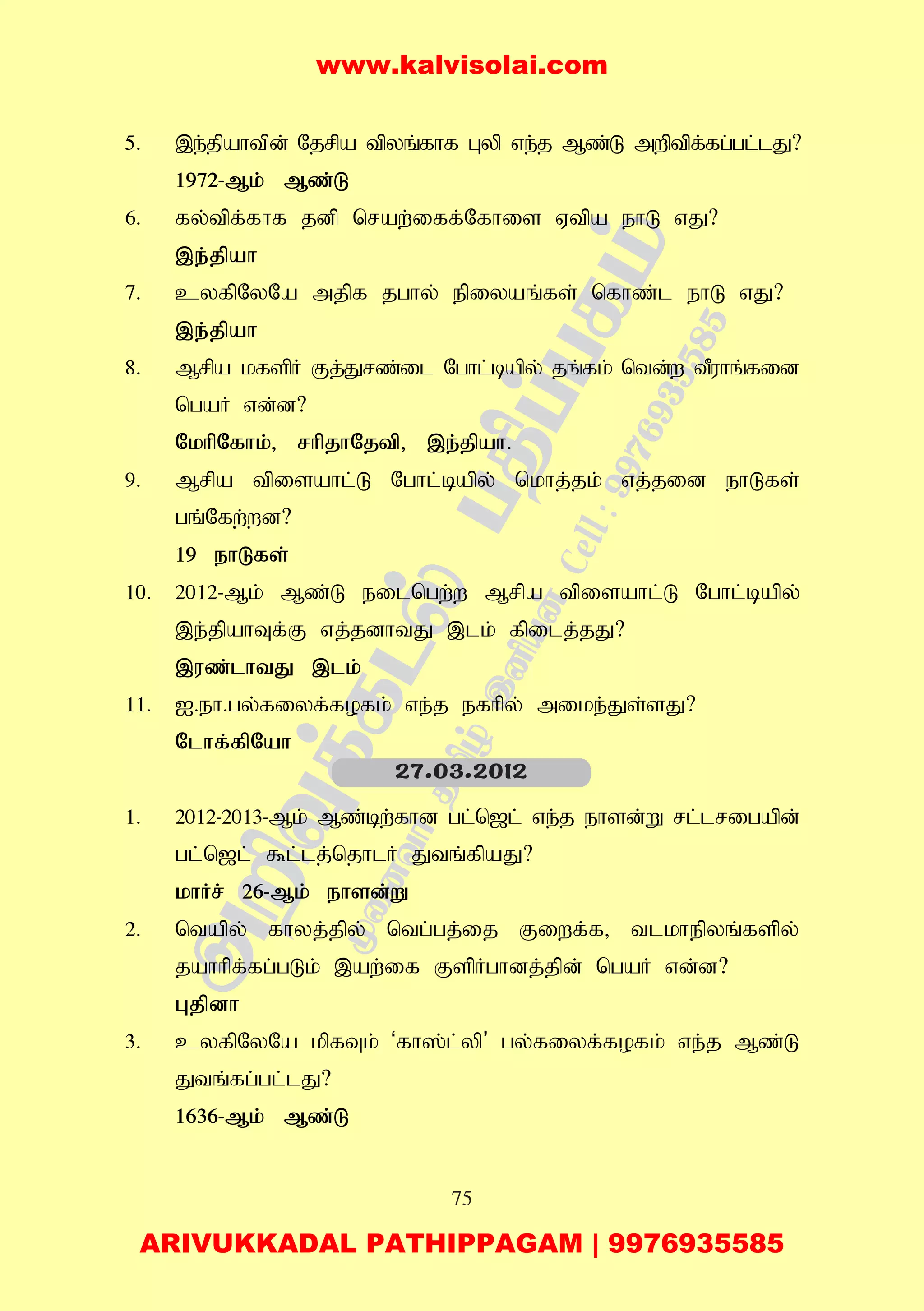 75
5. ,e;jpahtpd; Njrpa tpyq;fhf Gyp ve;j Mz;L mwptpf;fg;gl;lJ?
1972-Mk; Mz;L
6. fy;tpf;fhf jdp nraw;iff;Nfhis Vtpa ehL vJ?
,e;jpah
7. cyfpNyNa mjpf jghy; epiyaq;fs; nfhz;l ehL vJ?
,e;jpah
8. Mrpa kfspH Fj;Jrz;il Nghl;bapy; jq;fk; ntd;w tPuhq;fid
ngaH vd;d?
NkhpNfhk;> rhpjhNjtp> ,e;jpah.
9. Mrpa tpisahl;L Nghl;bapy; nkhj;jk; vj;jid ehLfs;
gq;Nfw;wd?
19 ehLfs;
10. 2012-Mk; Mz;L eilngw;w Mrpa tpisahl;L Nghl;bapy;
,e;jpahTf;F vj;jdhtJ ,lk; fpilj;jJ?
,uz;lhtJ ,lk;
11. I.eh.gy;fiyf;fofk; ve;j efhpy; mike;Js;sJ?
Nlhf;fpNah
1. 2012-2013-Mk; Mz;bw;fhd gl;n[l; ve;j ehsd;W rl;lrigapd;
gl;n[l; $l;lj;njhlH Jtq;fpaJ?
khHr; 26-Mk; ehsd;W
2. ntapy; fhyj;jpy; ntg;gj;ij Fiwf;f> tlkhepyq;fspy;
jahhpf;fg;gLk; ,aw;if FspHghdj;jpd; ngaH vd;d?
Gjpdh
3. cyfpNyNa kpfTk; ‘fh];l;yp’ gy;fiyf;fofk; ve;j Mz;L
Jtq;fg;gl;lJ?
1636-Mk; Mz;L
27.03.2012
www.kalvisolai.com
ARIVUKKADAL PATHIPPAGAM | 9976935585
 