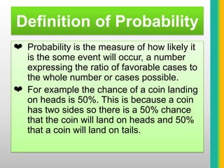 Definition of ProbabilityProbability is the measure of how likely it is the some event will occur, a number expressing the ratio of favorable cases to the whole number or cases possible. 