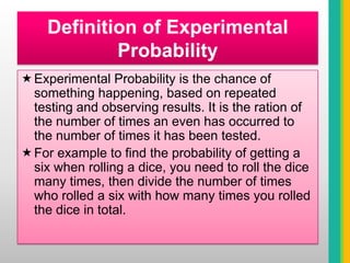 For example the chance of a coin landing on heads is 50%. This is because a coin has two sides so there is a 50% chance that the coin will land on heads and 50% that a coin will land on tails.Definition of Experimental ProbabilityExperimental Probability is the chance of something happening, based on repeated testing and observing results. It is the ration of the number of times an even has occurred to the number of times it has been tested.