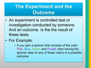 The Experiment and the OutcomeAn experiment is controlled test or investigation conducted by someone. And an outcome  is the the result of these tests.For Example:If you spin a spinner that consists of the color Pink, Blue, Green and Purple, then having the spinner stop on any of these colors is a possible outcome.
