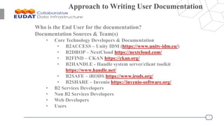 7
Approach to Writing User Documentation
Who is the End User for the documentation?
Documentation Sources & Team(s)
• Core Technology Developers & Documentation
• B2ACCESS – Unity IDM (https://www.unity-idm.eu/)
• B2DROP – NextCloud https://nextcloud.com/
• B2FIND – CKAN https://ckan.org/
• B2HANDLE - Handle system server/client toolkit
https://www.handle.net/
• B2SAFE – iRODS https://www.irods.org/
• B2SHARE – Invenio https://invenio-software.org/
• B2 Services Developers
• Non B2 Services Developers
• Web Developers
• Users
 