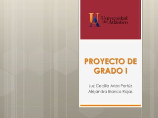 PROYECTO DE
GRADO I
Luz Cecilia Ariza Pertúz
Alejandra Blanco Rojas
 