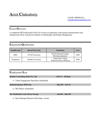 Arizit Chakraborty
Cell Ph. 9000501014
arichakraborty@deloitte.com
Career Overview
A competent HR Professional with over 9 years of experience with strong communication and
interpersonal skills with proven abilities in Stakeholder and People Management
Educational Qualification
Qualification Board/University Institution Year
MBA ICFAI University
ICFAI National College
HR (Specialization)
2008
Graduation Gauhati University
B Borooah College
Political Science (Honors)
2006
Employment Scan
Deloitte Consulting India Pvt. Ltd. Feb’11 – till date
⇒ Talent Engagement Specialist, Hyderabad
MahindraSatyam BPO Ltd. May’09 – Feb’11
⇒ HR Officer, Hyderabad
The MobileStore Ltd. (Essar Group) Jan’08 – Mar’09
⇒ Store Manager/Business Developer, Assam
 