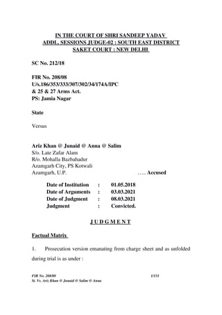IN THE COURT OF SHRI SANDEEP YADAV 
ADDL. SESSIONS JUDGE­02 : SOUTH EAST DISTRICT
SAKET COURT : NEW DELHI 
SC No. 212/18
FIR No. 208/08
U/s.186/353/333/307/302/34/174A/IPC 
& 25 & 27 Arms Act.
PS: Jamia Nagar
State 
Versus
Ariz Khan @ Junaid @ Anna @ Salim
S/o. Late Zafar Alam
R/o. Mohalla Bazbahadur
Azamgarh City, PS Kotwali
Azamgarh, U.P. ….. Accused 
Date of Institution  : 01.05.2018
Date of Arguments : 03.03.2021
Date of Judgment : 08.03.2021
Judgment : Convicted.
J U D G M E N T 
Factual Matrix 
1. Prosecution version emanating from charge sheet and as unfolded
during trial is as under :
FIR No. 208/08 1/131
St. Vs. Ariz Khan @ Junaid @ Salim @ Anna
 