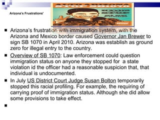 Arizona’s Frustrations'   Arizona’s frustration with immigration system, with the Arizona and Mexico border caused  Governor Jan Brewer  to sign SB 1070 in April 2010. Arizona was establish as ground zero for illegal entry to the country. Overview of SB 1070 : Law enforcement could question immigration status on anyone they stopped for  a state violation id the officer had a reasonable suspicion that, that individual is undocumented.  In July  US District Court Judge Susan Bolton  temporarily stopped this racial profiling. For example, the requiring of carrying proof of immigration status. Although she did allow some provisions to take effect.  