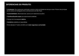 DIFERENCIAIS DO PRODUTO:

§ Localização: Rua residencial e arborizada, próxima a toda comodidade de serviços e lazer. Próximo das principais
vias de acesso de interligação entre os demais bairros de São Paulo

§ Sustentabilidade: diferenciais Even, piscina com tratamento de ozônio

§ Caixilhos/Guarda-corpos que proporcionam amplitude

§ Terraço com churrasqueira elétrica

§ Academia projetada por especialistas

•Térreo elevado (1º andar a 22,30m) com maior segurança e privacidade
 