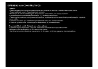 DIFERENCIAIS CONSTRUTIVOS:
 Caixilhos
 § Caixilhos de alumínio com pintura eletrostática: para proteção do alumínio e resistência aos raios solares
 § Responsabilidade social – Respeito ao meio ambiente
 § Reciclagem de entulho e embalagens: devolvidas aos fornecedores para reaproveitamento
 § Descarte de resíduos de forma controlada (ATTS): em aterros autorizados
 § Fixação de bancadas por meio de suportes metálicos: facilidade de reforma, evitando a quebra de paredes e gerando
 menos entulho
 § Canteiros modulares: que permitem reaproveitamento em outros empreendimentos
 § Coleta de água de chuva: para irrigação de áreas verdes do empreendimento

 Responsabilidade social – Respeito aos colaboradores
 § Canteiros limpos, organizados e seguros: oferecendo conforto e valorizando o funcionário
 § Rígidas normas de segurança na obra: evitando acidentes
 § Atendimento médico ambulatorial nos canteiros de obra: para conforto e segurança dos colaboradores
 