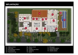 IMPLANTAÇÃO




                                                                 14                                         06
                                                                                          07

                                13                12    11                  09
                                                                      10                                         05
                                                                                            08




                                 01                     02                 03                     04




01 – Salão de festas                  06 – Piscina infantil                      11 - Massagem
02 – Hall social                      07 - Fitness                               12 – Lavanderia coletiva
03 – Brinquedoteca/ Fraldário         08 – Vestiário Fem/ Masc                   13 – Espaço Gourmet
04 – Churrasqueira                    09 – Descanso                              14 – Quadra coberta
05 – Piscina com raia                 10 - Sauna
 